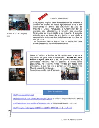 :Leitores precisam-se!

                                        Este projecto surgiu a partir da necessidade de aumentar o
                                        número de leitores do nosso Agrupamento. Está a ser
                                        desenvolvido no âmbito das actividades de Área de
                                        Projecto e Língua Portuguesa. É fundamental dar às                      B
                                        crianças, aos adolescentes e também aos docentes
Turmas da EB1 de Cabeço de              ferramentas de interpretação e de trabalho. O projecto                  I
Vide                                    estender-se-á ao longo do ano lectivo e será dada a                     B
                                        oportunidade às turmas de o trabalharem por um, dois ou
                                        três períodos.                                                          L
                                         Na Semana da Leitura, e/ou no final do ano lectivo, cada               I
                                        turma apresentará o trabalho desenvolvido.
                                                                                                                O
                                                                                                                T
                                                                                                                E
                                                                                                                C
                                   Neste 1º período a Equipa da BE tentou levar a leitura à
                                   população, em geral, com as actividades: Leituras ao Lusco
                                                                                                                A
                                   Fusco e Agora leio eu! E se, na primeira actividade, a
                                   comunidade educativa não se deslocou à escola como                           E
                                   gostaríamos, na segunda fomos ouvidos por todos com
                                   entusiasmo. O que nos leva a pensar na velha máxima: Se                      S
                                   Maómé não vai à montanha…                                                    C
                                   Aguardemos, então, pelo 2º período.
                                                                                                                O
                                                                                                                L
                                                                                                                A
                                                                                                                R




                                                            Links de interesse :
            http://www.casadaleitura.org/

            http://repositorium.sdum.uminho.pt/handle/1822/11219 (O ensino da compreensão leitora – 1º ciclo)

            http://repositorium.sdum.uminho.pt/handle/1822/11216 (Compreensão da leitura – 2º ciclo)

            http://www.pisa.oecd.org/pages/0,2987,en_32252351_32235731_1_1_1_1_1,00.html
 2 Página




                                                                               A Equipa da Biblioteca Escolar
 