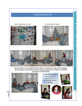 CONCURSOS da BE



         Cartaz da biblioteca Escolar               Uma história de Sapatos                    B
                                                                                               I
                                                                                               B
                                                                                               L
                                                                                               I
                                                                                               O
                                                                                               T
                                                                                               E
                                                                                               C
                                                                                               A

                                                                                               E
                                                                                               S
                                                                                               C
                                                                                               O
                                                                                               L
                                                                                               A
                                                                                               R
         Quando toda a Comunidade Escolar (alunos, professores, pais e encarregados
         de educação e assistentes operacionais) se envolve num projecto o resultado
                                 só pode ser EXCELENTE!
                                                  Os finalistas apurados
                                                   para representar o
                                                    agrupamento no
                                                  Concurso Nacional de
                                                          Leitura
3
Página




                                                              A Equipa da Biblioteca Escolar
 