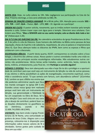 SANTA CEIA. Hoje, no culto solene às 19h. Não negligencie sua participação na Ceia do Se-
nhor. Próximo domingo, a Ceia será celebrada na EBD, 9h.
SEMANA DE ORAÇÃO COMEÇA AMANHÃ. 04 a 08 de julho, 20h. Atenção para a escala: SEG –
UPA; TER – UMP; QUA – Pastor; QUI – UPH; SEX – DI. Agende-se e participe!
ORDEM NO CULTO. O pastor solicita, novamente, que os irmãos evitem transitar pelo templo
durante o culto. Evitem trazer copo com água para o templo. Silenciem seus celulares. Con-
trolem seus filhos. “Mas o SENHOR está no seu santo templo; cale-se diante dele toda a ter-
ra” (Habacuque 2.20).
DIA 9 É O DIA DO DIÁCONO DA IPB. No calendário eclesiástico da Igreja Presbiteriana do Bra-
sil, 9 de julho é o dia do Diácono. Esses homens são definidos na Bíblia como pessoas de boa
reputação, cheias do Espírito e de sabedoria, respeitáveis, de uma só palavra e irrepreensíveis
(Atos 6). Que Deus abençoe todos os diáconos da IPMN, bem como as esposas e filhos que
colaboram com o diaconato.
ESCATOLOGIA BÍBLICA. A partir desta quarta, 05/07, começaremos os estudos sobre a Esca-
tologia, a doutrina das ultimas coisas. Nosso pastor e outros convidados trarão uma visão es-
quematizada das principais escolas escatológicas reformadas. Não estudaremos outras cor-
rentes não presbiterianas. Vários temas serão tratados, como: anticristo, besta, número da
besta, milênio, arrebatamento, juízo final etc. >>> Participe e convide alguém!
DÍZIMOS E OFERTAS. Deus tem abençoado sua vida e hoje Ele te dá o privilégio e a oportuni-
dade de contribuir para que você seja um instrumento de bênção na vida de outras pessoas.
O seu dízimo e oferta possibilitam as ações de evangelização, crescimento espiritual, comu-
nhão e assistência social. "O que semeia com fartura, com abundância colherá" (2Coríntios
9.6). Lembre-se que a Bíblia nos ensina que
não podemos administrar aquilo que Deus
nos manda consagrar na Igreja (Ml 3.10).
Grandes coisas nossa Igreja tem realizado
porque você tem sido um instrumento de
bênção, sua generosidade e fidelidade te
faz um cooperado na Obra de Deus. Sê tu
uma bênção! Caso você sinta em seu cora-
ção o desejo de contribuir, poderá fazer su-
as doações diretamente no gazofilácio ou
via eletrônica, usando o PIX:
12.606.741/0001-08 (CNPJ).
VISITANTE. Seja bem-vindo à Igreja Presbi-
teriana da M Norte, uma comunidade se-
guidora de Jesus Cristo. Alegres com a sua
presença, colocamo-nos à disposição para
informações sobre nossos valores de fé e
atividades. Somos gratos pelo cuidado de
Deus em sua vida!
AVISOS
 