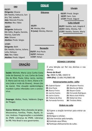 EBD
03/07:
Dirigente: Silvane
Cri: Natália, Katiuscia, San-
dra, Tati, Isabella
Ado: Marcele Priscila
Adultos: Rev. Fábio
10/07:
Dirigente: Katiuscia
Cri: Ádila, Ângela, Daniela,
Marilza, Gabrielle
Ado: Silvane
Adultos: Presb. Sérgio
17/07:
Dirigente: Beth
Cri: Natália, Karina, Juliana,
Leila, Heloysa
Ado: Rev. Fábio
Adultos: Presb. Edgard
Diáconos
03/07:
M: Wesley, Alex
N (ceia): Wesley, Marcos
ORAÇÃO
Saúde: Michele; Maria Lúcia Cunha Costa
(mãe da Geanny); Sr. Luiz; Carlos da Costa
(tio da Rita); Paula; Edna; Jacira, Jacinta;
D. Maria (avó da Iva); D. Derci, Eliane e Di-
vina (mãe e irmãs da Silvane); Amaro (tio
da Jeane). Pela situação epidemiológica
mundial e pelos infectados com o corona-
vírus.
Emprego: Abdias, Paula, Valdereis (Sogra
do Thiago).
Outros Motivos: Pelos afastados da igreja.
Missionários, Famílias, Thales, Áquila, Jú-
nior, Andreza. Programações e sociedades
da IPMN. Liderança da IPMN. Liderança
da IPB. Pelo Brasil e seus governantes.
05: Gabriel Xavier
08: Ana Paula
08: Bianca Freire
11: Jacinta Castro
11: Jacira Castro
12: Tatiana da Silva
16: Fernanda Ferreira
17: Wladimir Pereira
20: Marilza de Melo
22: Nayara Costa
23: Fernando Rodrigues
25: Maria José Hilário
29: Rafael da Silva
30: Timóteo Melo
DÍZIMOS E OFERTAS
É uma bênção ser fiel nos dízimos e nas
ofertas.
Banco do Brasil
Ag.: 0826-5 / CC.: 50257-X
CNPJ (Pix): 12.606.741/0001-08
Ordem no culto
1) Espere a oração terminar para entrar ao
templo;
2) Desligue o celular;
3) Evite transitar pelo templo;
4) Controle seus filhos;
5) Participe efetivamente do culto.
Aniversariantes Junho - Julho
ESCALAS
Liturgia
03/07: Presb. Sérgio
10/07: Sem. Caio
17/07: Presb. Edgard
Culto Infantil
03/07: Natália, Jack, Angela K
10/07: Ádila, Wesley, Tati
17/07: Natália, Daiane, Maria
Recepção
03/07: Ana Paula
10/07: Heloysa
17/07: Yohan
 