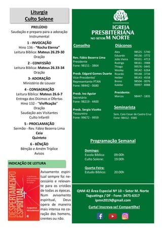 Rev. Fábio Bezerra Lima
Presidente
Fone: 98151 - 3864
Presb. Edgard Gomes Duarte
Vice-Presidente/
Representante PTAN
Fone: 98442 - 0680
Presb. Ivo Aguiar
Secretário
Fone: 98219 - 4400
Presb. Sergio Vizotto
Tesoureiro
Fone: 99672 - 9959
Conselho
Alex 98525 - 5740
Eduardo 99136 - 3772
João Vieira 99331 - 4713
Rodrigo 98161 - 3988
Thiago 99576 - 0445
Wesley 98142 - 6264
Ricardo 99148 - 3734
Helder 98143 - 4558
Breno 98504 - 0076
Kalebe 99997 - 8988
Presidente:
Marcos 98447 - 1835
Diáconos
Seminarista
Sem. Caio Cesar de Castro Cruz
Fone: 98412 - 9385
Programação Semanal
Domingo:
Escola Bíblica: 09:00h
Culto Solene: 19:00h
Quarta-Feira:
Estudo Bíblico: 20:00h
QNM 42 Área Especial Nº 10 – Setor M. Norte
Taguatinga / DF - Fone: 3475-6317
ipmn2019@gmail.com
Liturgia
Culto Solene
PRELÚDIO
Saudação e preparo para a adoração
Instrumental
1 - INVOCAÇÃO
Hino 136 - “Rocha Eterna”
Leitura Bíblica: Mateus 26.29-30
Oração
2 - CONFISSÃO
Leitura Bíblica: Mateus 26.33-34
Oração
3- ADORAÇÃO
Ministério de Louvor
4 - CONSAGRAÇÃO
Leitura Bíblica: Mateus 26.6-7
Entrega dos Dízimos e Ofertas
Hino 132 - “Vivificação”
Oração
Saudação aos Visitantes
Culto Infantil
5 - PROCLAMAÇÃO
Sermão - Rev. Fábio Bezerra Lima
Ceia
Quinteto
6 - BÊNÇÃO
Bênção e Amém Tríplice
Avisos
Curta! Inscreva-se! Compartilhe!
Avivamento espiri-
tual sempre foi ne-
cessário e relevan-
te para os cristãos
de todas as épocas.
Num avivamento
espiritual, Deus
opera de maneira
mais intensa no co-
ração dos homens,
crentes ou não.
INDICAÇÃO DE LEITURA
 