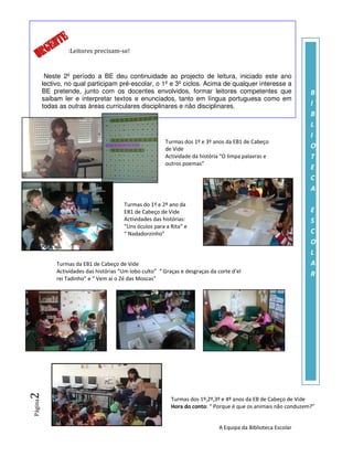 :Leitores precisam-se!


          Neste 2º período a BE deu continuidade ao projecto de leitura, iniciado este ano
         lectivo, no qual participam pré-escolar, o 1º e 3º ciclos. Acima de qualquer interesse a
         BE pretende, junto com os docentes envolvidos, formar leitores competentes que                           B
         saibam ler e interpretar textos e enunciados, tanto em língua portuguesa como em
         todas as outras áreas curriculares disciplinares e não disciplinares.                                    I
                                                                                                                  B
                                                                                                                  L
                                                                                                                  I
                                                          Turmas dos 1º e 3º anos da EB1 de Cabeço
                                                          de Vide                                                 O
                                                          Actividade da história “O limpa palavras e              T
                                                          outros poemas”
                                                                                                                  E
                                                                                                                  C
                                                                                                                  A

                                         Turmas do 1º e 2º ano da
                                         EB1 de Cabeço de Vide                                                    E
                                         Actividades das histórias:                                               S
                                         “Uns óculos para a Rita” e
                                         “ Nadadorzinho”                                                          C
                                                                                                                  O
                                                                                                                  L
              Turmas da EB1 de Cabeço de Vide                                                                     A
              Actividades das histórias “Um lobo culto” “ Graças e desgraças da corte d’el
                                                                                                                  R
              rei Tadinho” e “ Vem aí o Zé das Moscas”
2




                                                             Turmas dos 1º,2º,3º e 4º anos da EB de Cabeço de Vide
Página




                                                             Hora do conto: “ Porque é que os animais não conduzem?”


                                                                                 A Equipa da Biblioteca Escolar
 