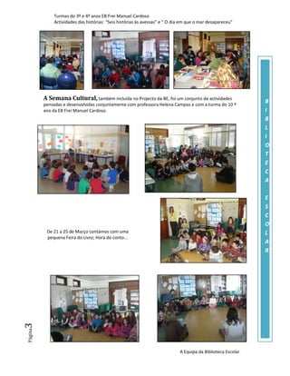 Turmas do 3º e 4º anos EB Frei Manuel Cardoso
             Actividades das histórias: “Seis histórias às avessas” e “ O dia em que o mar desapareceu”




         A Semana Cultural, também incluída no Projecto da BE, foi um conjunto de actividades                B
         pensadas e desenvolvidas conjuntamente com professora Helena Campos e com a turma do 10 º
         ano da EB Frei Manuel Cardoso.                                                                      I
                                                                                                             B
                                                                                                             L
                                                                                                             I
                                                                                                             O
                                                                                                             T
                                                                                                             E
                                                                                                             C
                                                                                                             A

                                                                                                             E
                                                                                                             S
                                                                                                             C
                                                                                                             O
          De 21 a 25 de Março contámos com uma                                                               L
          pequena Feira do Livro; Hora do conto...
                                                                                                             A
                                                                                                             R
3
Página




                                                                            A Equipa da Biblioteca Escolar
 