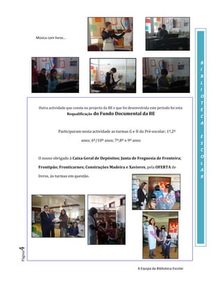 Música com livros...




                                                                                                         B
                                                                                                         I
                                                                                                         B
                                                                                                         L
                                                                                                         I
                                                                                                         O
                                                                                                         T
          Outra actividade que consta no projecto da BE e que foi desenvolvida este período foi esta:
                                                                                                         E
                                Requalificação do Fundo Documental da BE
                                                                                                         C
                                                                                                         A
                       Participaram nesta actividade as turmas G e H do Pré-escolar; 1º,2º
                                                                                                         E
                                      anos; 6º/10º anos; 7º,8º e 9º anos
                                                                                                         S
                                                                                                         C
          O nosso obrigado à Caixa Geral de Depósitos; Junta de Freguesia de Fronteira;                  O
                                                                                                         L
          Frontipão; Fronticarnes; Construções Madeira e Xavieres, pela OFERTA de
                                                                                                         A
          livros, às turmas em questão.                                                                  R
4
Página




                                                                        A Equipa da Biblioteca Escolar
 