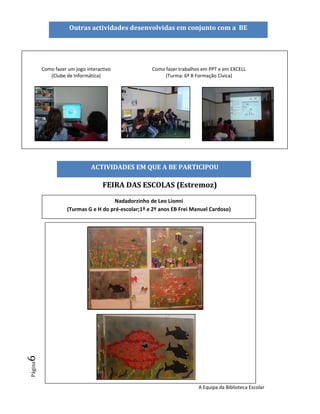 Outras actividades desenvolvidas em conjunto com a BE




         Como fazer um jogo interactivo              Como fazer trabalhos em PPT e em EXCELL
            (Clube de Informática)                        (Turma: 6º B Formação Cívica)




                              ACTIVIDADES EM QUE A BE PARTICIPOU

                                   FEIRA DAS ESCOLAS (Estremoz)
                                      Nadadorzinho de Leo Lionni
                    (Turmas G e H do pré-escolar;1º e 2º anos EB Frei Manuel Cardoso)
6
Página




                                                                        A Equipa da Biblioteca Escolar
 