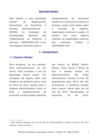 Apresentação

Este       boletim          é    uma        publicação          comportamento                da       conjuntura
mensal*                 do            Departamento              econômica e setorial do comércio e
Intersindical              de        Estatística       e        serviços, assim como dados sobre
Estudos               Socioeconômicos                  –        o        mercado              de         trabalho,
DIEESE                na          Subseção            da        negociações coletivas e preços. O
Confederação                     Nacional            dos        boletim          tem        como           objetivo
Trabalhadores                   no        Comércio     e        subsidiar as negociações coletivas
Serviços – CONTRACS-CUT e traz                                  dos         sindicatos             filiados          à
informações relevantes sobre o                                  CONTRACS-CUT.


                                                1. Conjuntura
1.1 Cenário Global


Para europeus, um ano perdido.                                  até     mesmo          os     BRICS         (Brasil,
Para        norte-americanos,                 um     ano        Rússia, Índia, China e África do
morno. Para chineses, o ano do                                  Sul)       e      demais           países         em
aguardado              “pouso             suave”.    Em         desenvolvimento,                   até        então
compasso             de      espera         tanto   com         relativamente “imunes” á crise. Os
relação á um desfecho para a crise                              prognósticos para 2013 não são
na Zona do Euro, quanto para o                                  animadores: a economia mundial
impasse eleitoral/abismo fiscal no                              deve crescer menos este ano do
EUA,           o        desaquecimento                da        que     em     2012.        Recuperação,           se
economia mundial acabou afetando                                acontecer,             só          em         2014.




____________
* E s t e b ol e ti m pas s a r á p o r u m p e r ío d o d e re f o r mul aç õ es e d ev e rá r et o r n a r, e m nov o
fo r ma t o, á pa r ti r d e A b ri l .



               Boletim de subsídios às negociações coletivas – Número 30 – Junho de 2012 -                           2
 