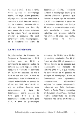 mas não a única - é que o IBGE                        desemprego         aberto,          considera
mede         apenas       o     desemprego            também o desemprego oculto pelo
aberto, ou          seja, quem procurou               trabalho precário - pessoas que
emprego nos 30 dias anteriores à                      realizaram algum tipo de atividade
pesquisa e não exerceu nenhum                         nos 30 dias anteriores à pesquisa
tipo de trabalho - remunerado ou                      e buscaram emprego nos últimos
não- nos últimos sete dias. Ou                        12 meses - e o desemprego oculto
seja, quem não procurou emprego                       pelo     desalento       -        quem     não
ou fez algum “bico” na semana                         trabalhou nem procurou trabalho
anterior       à    pesquisa      não        será     nos últimos 30 dias, mas tentou
considerado como desempregado.                        nos        últimos           12        meses.
Já     o     Seade/Dieese,           além     do



2.1 PED Metropolitana

As informações da Pesquisa de                         elevou-se de 59,9% para 60,5%,
Emprego        e    Desemprego         –     PED      no período analisado. Em 2012,
mostram            que,   em         2012,     o      foram geradas 384 mil ocupações,
contingente de desempregados no                       número inferior ao de pessoas que
conjunto das sete regiões onde a                      ingressaram        no        mercado        de
pesquisa é realizada foi estimado                     trabalho (449 mil), o que resultou
em 2.329 mil pessoas, 65 mil a                        no acréscimo de 65 mil pessoas na
mais do que em 2011. A taxa de                        situação de desemprego. A taxa de
desemprego total manteve-se em                        desemprego           total         apresentou
relativa estabilidade, ao passar de                   comportamento                     diferenciado
10,4%, em 2011, para 10,5%, no                        segundo as regiões pesquisadas:
ano     em     análise.       Segundo       suas      reduziu-se      em      Belo       Horizonte,
componentes,              a      taxa         de      Recife e Porto Alegre, aumentou
desemprego           aberto     passou        de      em Salvador e São Paulo, manteve
7,9%       para       8,1%       e      a     de      relativa   estabilidade           no   Distrito
desemprego oculto, de 2,5% para                       Federal e não variou em Fortaleza.
2,4%.      A       taxa   de    participação




             Boletim de subsídios às negociações coletivas – Número 30 – Junho de 2012 -            4
 