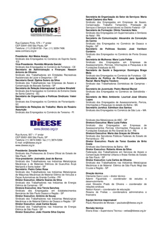 Secretária de Organização do Setor de Serviços: Maria
                                                           Isabel Caetano dos Reis
                                                           Sindicato dos Empregados em Empresas de Asseio,
                                                           Conservação, Trabalho Temporário, Prestação de
                                                           Serviços e Serviços terceirizáveis no Distrito Federal – DF
                                                           Secretário de Formação: Olinto Teonácio Neto
                                                           Sindicato dos Empregados em Supermercados e Similares
                                                           de Natal - RN
                                                           Secretário de Comunicação: Alexandre da Conceição
                                                           do Carmo
Rua Caetano Pinto, 575 – 1º andar                          Sindicato dos Empregados no Comércio de Osasco e
CEP 03041-000 São Paulo, SP                                Região - SP
Telefone: (11) 2108-9159 - Fax: (11) 3209-7496             Secretário de Políticas Sociais: José Vanilson
www.contracs.org.br                                        Cordeiro
                                                           Sindicato dos Empregados no Comércio de Ponta Grossa
Presidente: Alci Matos Araújo                              - PR
Sindicato dos Empregados no Comércio do Espírito Santo     Secretária de Mulheres: Mara Luzia Feltes
-ES                                                        Sindicato   dos    Empregados        em      Empresas     de
Vice-Presidente: Romildo Miranda Garcêz                    Assessoramento, Perícias, Informações e Pesquisas e de
Sindicato dos Empregados no Comércio de Fortaleza - CE     Fundações Estaduais do RS
Secretario de Administração e Finanças: Nasson             Secretário de Saúde e Segurança: Domingos Braga
Antonio de Oliveira                                        Mota
Sindicato dos Trabalhadores em Entidades Recreativas       Sindicato dos Empregados no Comércio de Fortaleza - CE
Assistenciais de Lazer e Desportos – DF                    Secretária de Política de Promoção para Igualdade
Secretario Geral: Djalma Sutero da Silva                   Racial: Maria Regina Teodoro
Sindicato dos Trabalhadores nas Empresas de Asseio e       Sindicato das Trabalhadoras Domésticas de Campinas -
Conservação da Baixada Santista - SP                       SP
Secretária de Relação Internacional: Lucilene Binsfeld     Secretário de Juventude: Pedro Mamed Maciel
Sindicato dos Empregados no Comércio do Extremo Oeste      Sindicato dos Empregados no Comércio se Sidrolândia -
de Santa Catarina - SC                                     MS
Secretário de Organização e Políticas Sindicais: Valeir    Secretário de Meio Ambiente: Lourival José Oliveira
Ertle                                                      Lopes
Sindicato dos Empregados no Comércio de Florianópolis -    Sindicato dos Empregados de Assessoramento, Perícia,
SC                                                         Informações e Pesquisas no estado da Bahia - BA
Secretária de Relações do Trabalho: Maria do Rosário       Secretário Jurídica: Edmilson dos Santos
Assunção                                                   Sindicato dos Empregados no Comércio de São Luis – MA
Sindicato dos Empregados no Comércio de Teresina - PI


                                                           Sindicato dos Metalúrgicos do ABC - SP
                                                           Diretora Executiva: Mara Luzia Feltes
                                                           Sindicato   dos      Empregados       em   Empresas  de
                                                           Assessoramentos Perícias Informações Pesquisas e de
                                                           Fundações Estaduais do Rio Grande do Sul - RS
                                                           Diretora Executiva: Maria das Graças de Oliveira
Rua Aurora, 957 – 1º andar
                                                           Sindicato dos Servidores Públicos Federais do Estado de
CEP 05001-900 São Paulo, SP
                                                           Pernambuco - PE
Telefone (11) 3874-5366 / fax (11) 3874-5394
                                                           Diretor Executivo: Paulo de Tarso Guedes de Brito
E-mail: en@dieese.org.br
                                                           Costa
www.dieese.org.br
                                                           Sindicato dos Eletricitários da Bahia - BA
                                                           Diretor Executivo: Roberto Alves da Silva
Presidente: Zenaide Honório
                                                           Federação dos Trabalhadores em Serviços de Asseio e
Sindicato dos Professores do Ensino Oficial do Estado de
                                                           Conservação Ambiental Urbana e Áreas Verdes do Estado
São Paulo - SP
                                                           de São Paulo - SP
Vice-presidente: Josinaldo José de Barros
                                                           Diretor Executivo: Luis Carlos de Oliveira
Sindicato dos Trabalhadores nas Indústrias Metalúrgicas
                                                           Sindicato dos Trabalhadores nas Indústrias Metalúrgicas
Mecânicas e de Materiais Elétricos de Guarulhos Arujá
                                                           Mecânicas e de Material Elétrico de São Paulo Mogi das
Mairiporã e Santa Isabel - SP
                                                           Cruzes e Região - SP
Secretário: Pedro Celso Rosa
Sindicato dos Trabalhadores nas Indústrias Metalúrgicas
                                                           Direção técnica
de Máquinas Mecânicas de Material Elétrico de Veículos e
                                                           Clemente Ganz Lúcio – diretor técnico
Peças Automotivas da Grande Curitiba - PR
                                                           Ademir Figueiredo – coordenador de estudos e
Diretor Executivo: Alberto Soares da Silva
                                                           desenvolvimento
Sindicato dos Trabalhadores nas Indústrias de Energia
                                                           José Silvestre Prado de Oliveira – coordenador de
Elétrica de Campinas - SP
                                                           relações sindicais
Diretora Executiva: Ana Tércia Sanches
                                                           Nelson Karam – coordenador de educação
Sindicato dos Empregados em Estabelecimentos
                                                           Rosana de Freitas – coordenadora administrativa e
Bancários de São Paulo Osasco e Região - SP
                                                           financeira
Diretor Executivo: Antônio de Sousa
Sindicato dos Trabalhadores nas Indústrias Metalúrgicas
                                                           Equipe técnica responsável
Mecânicas e de Material Elétrico de Osasco e Região - SP
                                                           Paulo Alexandre de Moraes – pauloalex@dieese.org.br
Diretor Executivo: José Carlos Souza
Sindicato dos Trabalhadores nas Indústrias de Energia
                                                           Revisão técnica
Elétrica de São Paulo - SP
                                                           Eliana Elias – Supervisora Técnica – eelias@dieese.org.br
Diretor Executivo: João Vicente Silva Cayres
 