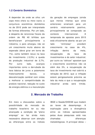 1.2 Cenário Doméstico


A depender de onde se olha: um                  da geração de empregos (ainda
copo meio cheio ou meio vazio; a                que     menos       intensa          que      anos
conjuntura      econômica          doméstica    anteriores)        sinalizam           para     um
no de 2012 pode ser interpretada                cenário         relativamente           positivo,
de formas diferentes. Por um lado,              principalmente se comparado ao
á despeito de renúncias fiscais da              contex to           internacional.               A
ordem      de   R$    40     bilhões     que    temporada de apostas para 2013
beneficiaram         principalmente         a   está oficialmente aberta: se por um
indústria, o país amargou não só                lado            “otimistas”             prevêem
um crescimento muito abaixo do                  crescimento         na        casa      de     4%,
esperado (deve girar em torno de                inflação          dentro          da          meta,
1%), como também recuo na taxa                  recuperação              da          taxa       de
de investimento (-3,5%) e queda                 investimentos e do setor industrial;
da produção industrial de 2,7%.                 por outro os “céticos” apostam que
Por        outro      lado,         avanços     o crescimento econômico não vá
importantes como a derrubada da                 além dos 3%, a recuperação da
taxa básica de juros a patamares                taxa de investimento mal cobrirá a
historicamente             baixos,          a   retração de 2012, que a inflação
desvalorização cambial com vistas               estará perigosamente próxima ao
a melhorar a competitividade do                 teto da meta e que a recuperação
produto nacional, redução no custo              industrial        ainda        será         tímida.
da energia elétrica e a manutenção


                             2. Mercado de Trabalho

Em meio a discussões sobre a                    IBGE e Seade/DIEESE que medem
possibilidade        do    mercado        de    as      taxas      de     desemprego.            A
trabalho     brasileiro      ter    ou   não    explicação         para       a    divergência
alcançado a condição de “pleno                  entre     os      índices         apresentados
emprego”        se   faz      ainda      mais   pelas     duas     pesquisas           está    nas
necessário observar com atenção                 chamadas                             diferenças
as    diferenças     entre     os     índices   metodológicas. A principal delas –
 