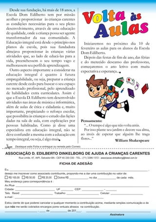 Desde sua fundação, há mais de 18 anos, a
Escola Dom Edilberto tem por missão
acolher e proporcionar às crianças carentes
as condições necessárias para o seu pleno
desenvolvimento, através de uma educação
de qualidade, onde a criança possa ser agente
transformador da sua comunidade. A
Educação integral está desde o princípio nos
planos da escola, pois sua fundadora
almejava proporcionar às crianças várias
atividades que, ao lado de educá-las para a
vida, preenchessem o seu tempo vago e
melhorassem seu perfil de aprendizagem.
Outro aspecto importante a considerar na
educação integral é quanto à futura
empregabilidade, ou seja, preparar a criança
carente desde cedo para buscar o seu espaço
no mercado profissional, pelo aprendizado
de habilidades extra curriculares. Assim é
que a Escola D. Edilberto tem desenvolvido
atividades nas áreas de música e informática,
além de aulas de ética e cidadania e, muito
importante, propiciando o reforço escolar,
que possibilita às crianças o estudo das lições
dadas na sala de aula, com explicações por
pessoas habilitadas. Como já disse uma
especialista em educação integral, não se
deve confundir a mesma com a educação em
tempo integral, ou seja, é algo mais.



Volta

às

Aulas

Iniciaremos no próximo dia 10 de
fevereiro as aulas para os alunos da Escola
Dom Edilberto.
Depois das festas de fim de ano, das férias
e do merecido descanso das professoras,
começaremos o ano letivo com muita
expectativa e esperança...

Pensamento:
‘‘... O tempo é algo que não volta atrás.
Por isso plante seu jardim e decore sua alma,
ao invés de esperar que alguém lhe traga
flores...’’
William Shakespeare

Destaque esta Ficha e entregue ou remeta pelo Correio.

ASSOCIAÇÃO D. EDILBERTO DINKELBORG DE AJUDA A CRIANÇAS CARENTES
Rua Limite, 47, IAPI, Salvador-BA - CEP 40.330-330 - TEL.: (71) 3386-1372 - associacao.dinkelborg@ibest.com.br

FICHA DE ADESÃO
Eu, __________________________________________________________________________________________ ,
desejo me inscrever como associado contribuinte, propondo-me a dar uma contribuição no valor de:

R$ 50,00
R$ 20,00
Outros R$ ____________, no dia ____________ de cada mês.
R$ 100,00
Meu endereço para correspondência é :
Av./Rua _______________________________________________________________________________________
Cidade: __________________________ UF ________ CEP: ______________ - _______
Tels. Resid: _____________________ Trabalho: _____________________ Celular: _____________________
e-mail : __________________________________________________________
.

Estou ciente de que poderei cancelar a qualquer momento a contribuição acima, mediante simples comunicação e de
que não me serão cobrados encargos porev entuais atrasos na contribuição.
_____________________ , ____ de ___________ de 201___.
__________________________________________
Assinatura

 