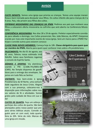 CULTO INFANTIL. Somos uma igreja que prioriza as crianças. Temos uma equipe maravi-
lhosa e bem treinada para discipular seus filhos. Os cultos infantis são para crianças de 3 a
9 anos. Pais, não privem seus filhos dos cultos.
COFRINHO MISSIONÁRIO DAS CRIANÇAS DA IPMN. Pedimos aos pais que motivem seus
filhos a colocarem oferta missionária no cofrinho que será aberto na Conferencia Missio-
nária.
CONFERÊNCIA MISSIONÁRIA. Nos dias 28 a 29 de agosto. Preletor especialmente convida-
do para sábado e domingo, nos Cultos presenciais: Rev. João Marcos, da APMT. Estejamos
orando por mais este importante evento de nossa Igreja. Será um marco para a IPMN! Par-
ticipe e convide outros para estarem conosco
CLASSE PARA NOVOS MEMBROS. Começa hoje às 18h. Classe obrigatória para quem quer
ser membro da IPMN. Aberta para quem quer conhecer mais sobre a fé presbiteriana.
FALECIMENTO. No dia 01 de agosto, aos
82 anos, faleceu nossa estimada irmã
ISAURA. Sobre seus familiares rogamos
o consolo do Espírito Santo.
DÍZIMOS E OFERTAS. Via eletrônica,
usando o PIX: 12.606.741/0001-08
(CNPJ). No Templo dispomos de gazofi-
láceo para a entrega dos envelopes. Se-
jamos em tudo fiéis ao Senhor.
VISITANTE. Seja bem-vindo à Igreja
Presbiteriana da M Norte, uma comuni-
dade seguidora de Jesus Cristo. Alegres
com a sua presença, colocamo-nos à
disposição para informações sobre nos-
sos valores de fé e atividades. Somos
gratos pelo cuidado de Deus em sua vi-
da!
CULTOS DE QUARTA. Faça um esforço e
participe dos cultos de quarta. São bem
planejados pelos nosso pastor que pre-
para séries bíblicas atuais. Convide al-
guém para vir com você, toda quarta-
feira às 20h. Série do mês: Marcas de
uma igreja em missão.
AVISOS
 