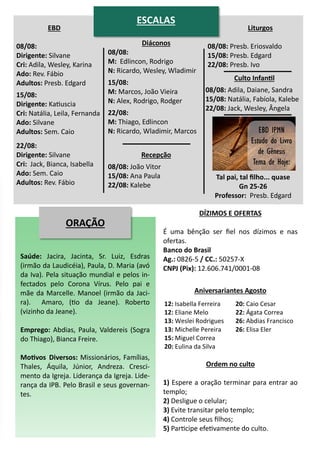 EBD
08/08:
Dirigente: Silvane
Cri: Adila, Wesley, Karina
Ado: Rev. Fábio
Adultos: Presb. Edgard
15/08:
Dirigente: Katiuscia
Cri: Natália, Leila, Fernanda
Ado: Silvane
Adultos: Sem. Caio
22/08:
Dirigente: Silvane
Cri: Jack, Bianca, Isabella
Ado: Sem. Caio
Adultos: Rev. Fábio
Diáconos
08/08:
M: Edlincon, Rodrigo
N: Ricardo, Wesley, Wladimir
15/08:
M: Marcos, João Vieira
N: Alex, Rodrigo, Rodger
22/08:
M: Thiago, Edlincon
N: Ricardo, Wladimir, Marcos
Recepção
08/08: João Vitor
15/08: Ana Paula
22/08: Kalebe
Liturgos
08/08: Presb. Eriosvaldo
15/08: Presb. Edgard
22/08: Presb. Ivo
Culto Infantil
08/08: Adila, Daiane, Sandra
15/08: Natália, Fabíola, Kalebe
22/08: Jack, Wesley, Ângela
ORAÇÃO
Saúde: Jacira, Jacinta, Sr. Luiz, Esdras
(irmão da Laudicéia), Paula, D. Maria (avó
da Iva). Pela situação mundial e pelos in-
fectados pelo Corona Vírus. Pelo pai e
mãe da Marcelle. Manoel (irmão da Jaci-
ra). Amaro, (tio da Jeane). Roberto
(vizinho da Jeane).
Emprego: Abdias, Paula, Valdereis (Sogra
do Thiago), Bianca Freire.
Motivos Diversos: Missionários, Famílias,
Thales, Áquila, Júnior, Andreza. Cresci-
mento da Igreja. Liderança da Igreja. Lide-
rança da IPB. Pelo Brasil e seus governan-
tes.
12: Isabella Ferreira
12: Eliane Melo
13: Weslei Rodrigues
13: Michelle Pereira
15: Miguel Correa
20: Eulina da Silva
20: Caio Cesar
22: Ágata Correa
26: Abdias Francisco
26: Elisa Eler
DÍZIMOS E OFERTAS
É uma bênção ser fiel nos dízimos e nas
ofertas.
Banco do Brasil
Ag.: 0826-5 / CC.: 50257-X
CNPJ (Pix): 12.606.741/0001-08
Ordem no culto
1) Espere a oração terminar para entrar ao
templo;
2) Desligue o celular;
3) Evite transitar pelo templo;
4) Controle seus filhos;
5) Participe efetivamente do culto.
Aniversariantes Agosto
ESCALAS
Tal pai, tal filho... quase
Gn 25-26
Professor: Presb. Edgard
 