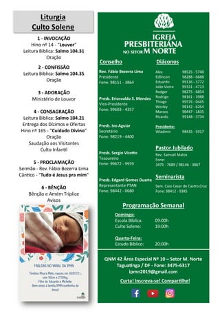 Rev. Fábio Bezerra Lima
Presidente
Fone: 98151 - 3864
Presb. Eriosvaldo S. Mendes
Vice-Presidente
Fone: 99603 - 4357
Presb. Ivo Aguiar
Secretário
Fone: 98219 - 4400
Presb. Sergio Vizotto
Tesoureiro
Fone: 99672 - 9959
Presb. Edgard Gomes Duarte
Representante PTAN
Fone: 98442 - 0680
Conselho
Alex 98525 - 5740
Edlincon 98288 - 6688
Eduardo 99136 - 3772
João Vieira 99331 - 4713
Rodger 98275 - 6854
Rodrigo 98161 - 3988
Thiago 99576 - 0445
Wesley 98142 - 6264
Marcos 98447 - 1835
Ricardo 99148 - 3734
Presidente:
Wladimir 98435 - 5917
Diáconos
Seminarista
Sem. Caio Cesar de Castro Cruz
Fone: 98412 - 9385
Pastor Jubilado
Rev. Samuel Matos
Fone:
3475 - 7689 / 98146 - 3867
Programação Semanal
Domingo:
Escola Bíblica: 09:00h
Culto Solene: 19:00h
Quarta-Feira:
Estudo Bíblico: 20:00h
QNM 42 Área Especial Nº 10 – Setor M. Norte
Taguatinga / DF - Fone: 3475-6317
ipmn2019@gmail.com
Liturgia
Culto Solene
1 - INVOCAÇÃO
Hino nº 14 - “Louvor”
Leitura Bíblica: Salmo 104.31
Oração
2 - CONFISSÃO
Leitura Bíblica: Salmo 104.35
Oração
3 - ADORAÇÃO
Ministério de Louvor
4 - CONSAGRAÇÃO
Leitura Bíblica: Salmo 104.21
Entrega dos Dízimos e Ofertas
Hino nº 165 - “Cuidado Divino”
Oração
Saudação aos Visitantes
Culto Infantil
5 - PROCLAMAÇÃO
Sermão - Rev. Fábio Bezerra Lima
Cântico - “Tudo é Jesus pra mim”
6 - BÊNÇÃO
Bênção e Amém Tríplice
Avisos
Curta! Inscreva-se! Compartilhe!
 