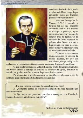 10
Boletim Informativo do Prado
Edição Nº 86 - Setembro 2013
excelente de discipulado, onde
a palavra de Deus ocupa lugar
eminente, tanto do trabalho
pessoalcomocomunitário.
Jesus no Evangelho de
Marcos 3,31-35, quando a
família foi ao seu encontro
querendo detê-lo, Ele mesmo
mostra que a pertença, agora
passa, não mais por vínculos de
sangue, mas na realização da
vontade de Deus expressa na
palavra viva. Neste sentido, a
Equipe não é só para a escuta,
mas e a palavra mesma que lhe
dáidentidadeeconsistência.
Podemos experimentar
muitos desafios no interior de
nossas equipes, no que diz
respeito ao jeito psicológico de
cadamembro;masnãoseráistoamarcar,anaturezadenossa fraternidade.
O que fundamenta nossa vida de Equipe é o fato de sermos discípulos
de Nosso Senhor a serviço da Missão no coração da Igreja, presente no
mundo,noqualtemno fundo asededapalavradevidaeterna.
Para incentivo e aprofundamento da questão, eis algumas pistas de
reflexãoquepodemser partilhadasemnossa equipe:
1 - Emqueconsisteaunidadedenossa Equipedebase?
2 - Que tempo damos ao estudo do Evangelho na vida pessoal e em
nossos encontros?
3 - Que sinais nos permitem perceber a passagem entre Estudo do
Evangelhoeexercíciodenosso ministério?
Pe. Sérgio: braga-n@hotmail.com
 