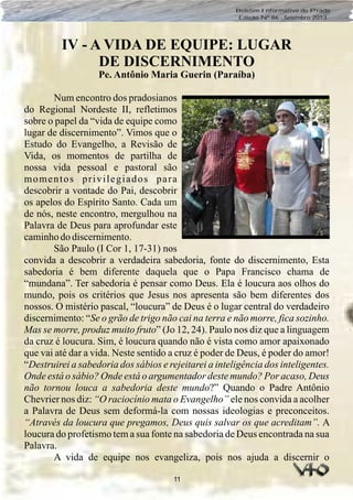 11
Boletim Informativo do Prado
Edição Nº 86 - Setembro 2013
IV - A VIDA DE EQUIPE: LUGAR
DE DISCERNIMENTO
Pe. Antônio Maria Guerin (Paraíba)
Num encontro dos pradosianos
do Regional Nordeste II, refletimos
sobre o papel da “vida de equipe como
lugar de discernimento”. Vimos que o
Estudo do Evangelho, a Revisão de
Vida, os momentos de partilha de
nossa vida pessoal e pastoral são
momentos privilegiados para
descobrir a vontade do Pai, descobrir
os apelos do Espírito Santo. Cada um
de nós, neste encontro, mergulhou na
Palavra de Deus para aprofundar este
caminhodo discernimento.
São Paulo (I Cor 1, 17-31) nos
convida a descobrir a verdadeira sabedoria, fonte do discernimento, Esta
sabedoria é bem diferente daquela que o Papa Francisco chama de
“mundana”. Ter sabedoria é pensar como Deus. Ela é loucura aos olhos do
mundo, pois os critérios que Jesus nos apresenta são bem diferentes dos
nossos. O mistério pascal, “loucura” de Deus é o lugar central do verdadeiro
discernimento: “Se o grão de trigo não cai na terra e não morre, fica sozinho.
Mas se morre, produz muito fruto” (Jo 12, 24). Paulo nos diz que a linguagem
da cruz é loucura. Sim, é loucura quando não é vista como amor apaixonado
que vai até dar a vida. Neste sentido a cruz é poder de Deus, é poder do amor!
“Destruirei a sabedoria dos sábios e rejeitarei a inteligência dos inteligentes.
Onde está o sábio? Onde está o argumentador deste mundo? Por acaso, Deus
não tornou louca a sabedoria deste mundo?” Quando o Padre Antônio
Chevrier nos diz: “O raciocínio mata o Evangelho” ele nos convida a acolher
a Palavra de Deus sem deformá-la com nossas ideologias e preconceitos.
“Através da loucura que pregamos, Deus quis salvar os que acreditam”. A
loucura do profetismo tem a sua fonte na sabedoria de Deus encontrada na sua
Palavra.
A vida de equipe nos evangeliza, pois nos ajuda a discernir o
 