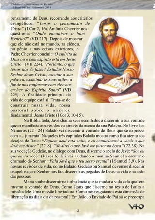 12
Boletim Informativo do Prado
Edição Nº 86 - Setembro 2013
pensamento de Deus, recorrendo aos critérios
evangélicos: “Temos o pensamento de
Cristo” (I Cor 2, 16). Antônio Chevrier nos
questiona: “Onde encontrar o bom
Espírito?” (VD 217). Depois de mostrar
que ele não está no mundo, na ciência,
no gênio e nas coisas exteriores, o
Padre Chevrier conclui: “O espírito de
Deus ou o bom espírito está em Jesus
Cristo” (VD 224). “Portanto, o que
temos nós de fazer? Estudar Nosso
Senhor Jesus Cristo, escutar a sua
palavra, examinar as suas ações, a
fim de nos conformar com ele e nos
encher do Espírito Santo” (VD
225). A finalidade principal da
vida de equipe está aí. Trata-se de
construir nossa vida, nossa
pastoral sobre o alicerce
fundamental:Jesus Cristo(ICor3,10-15).
Na Bíblia toda, Javé chama seus escolhidos a discernir a sua vontade
que se manifesta através dos ou através da escuta da sua Palavra. No livro dos
Números (22 - 24) Balaão vai discernir a vontade de Deus que se expressa
com a... jumenta! Naqueles três capítulos Balaão mostra como fica atento aos
desejos de Deus: “Fiquem aqui esta noite, e eu comunicarei a vocês o que
Javé me disser” (22, 8). “Só direi o que Javé me puser na boca” (22,38). Na
sua vocação Gedeão, no diálogo com Deus, discerne o apelo de Javé: “Sou eu
que envio você” (Juízes 6). Eli vai ajudando o menino Samuel a escutar o
chamado do Senhor: “Fala Javé que o teu servo escuta” (I Samuel 3,9). Nas
nossas revisões de vida, como Balaão, Gedeão ou Samuel devemos discernir
os apelos que o Senhor nos faz, discernir as pegadas de Deus na vida e na ação
daspessoas.
Maria soube discernir na turbulência que ia mudar a vida dela qual era
mesmo a vontade de Deus. Como Jesus que discerne no texto de Isaías a
missão dele. Uma missão libertadora. Como nós resgatamos esta dimensão de
libertação no dia a dia da pastoral? Em João, o Enviado do Pai só se preocupa
 
