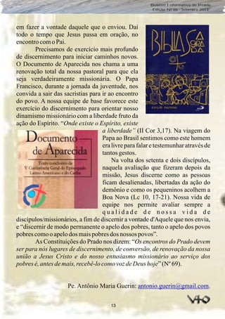 13
Boletim Informativo do Prado
Edição Nº 86 - Setembro 2013
em fazer a vontade daquele que o enviou. Daí
todo o tempo que Jesus passa em oração, no
encontrocomo Pai.
Precisamos de exercício mais profundo
de discernimento para iniciar caminhos novos.
O Documento de Aparecida nos chama a uma
renovação total da nossa pastoral para que ela
seja verdadeiramente missionária. O Papa
Francisco, durante a jornada da juventude, nos
convida a sair das sacristias para ir ao encontro
do povo. A nossa equipe de base favorece este
exercício do discernimento para orientar nosso
dinamismo missionário com a liberdade fruto da
ação do Espírito. “Onde existe o Espírito, existe
a liberdade” (II Cor 3,17). Na viagem do
Papa ao Brasil sentimos como este homem
era livre para falar e testemunhar através de
tantosgestos.
Na volta dos setenta e dois discípulos,
naquela avaliação que fizeram depois da
missão, Jesus discerne como as pessoas
ficam desalienadas, libertadas da ação do
demônio e como os pequeninos acolhem a
Boa Nova (Lc 10, 17-21). Nossa vida de
equipe nos permite avaliar sempre a
q u a l i d a d e d e n o s s a v i d a d e
discípulos/missionários, a fim de discernir a vontade d'Aquele que nos envia,
e “discernir de modo permanente o apelo dos pobres, tanto o apelo dos povos
pobres comooapelodos maispobres dos nossos povos”.
As Constituições do Prado nos dizem: “Os encontros do Prado devem
ser para nós lugares de discernimento, de conversão, de renovação da nossa
união a Jesus Cristo e do nosso entusiasmo missionário ao serviço dos
pobres é,antesdemais, recebê-locomovozdeDeus hoje”(Nº 69).
Pe. Antônio Maria Guerin: .antonio.guerin@gmail.com
 