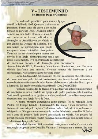 Boletim Informativo do Prado
Edição Nº 86 - Setembro 2013
14
V - TESTEMUNHO
Pe. Rubens Duque (Colatina).
Fui ordenado presbítero para servir a Igreja
aos 03 de Julho de 1965. Quarenta e oito anos se
passaram. Foram anos de graça e de muita
benção da parte de Deus. O Senhor esteve
sempre ao meu lado. Dezessete anos do
meu ministério foram dedicados à
formação na Arquidiocese de Vitória e
por último na Diocese de Colatina. Foi
um tempo de aprendizado que muito
enriqueceu o meu ministério. Sou grato a
Deus por ter me chamado para prestar esse
serviço à sua Igreja - formar pastores para o seu
povo. Neste tempo, tive oportunidade de participar
de encontros nacionais de formação para formadores,
Assembleias da OSIB, Encontros Vocacionais, Seminários e etc. Era sem
dúvida desafiante essa missão. Vivemos tempos de incertezas e de
inseguranças.Nãosabíamoscertoporondeandar.
Com a fundação da OSIB nos anos 80, com a assessoria eficiente e sábia
de nosso saudoso padre Alberto Antoniazzi, nós fomos fazendo caminho e
novos horizontes foram se abrindo. Juntos, elaboramos a primeira diretriz para
aformaçãodos presbíterosdaIgrejadoBrasil-Doc.30daCNBB.
Formado nos moldes de Trento, tive que fazer um esforço muito grande
de adaptação ao novo modelo de Igreja e de padre proposto pelo Concílio
Vaticano II - passar de uma igreja clericalista, onde tudo centralizava na pessoa
dopadre,paraumaIgrejaPovo deDeus.
A minha primeira experiência como pároco, foi na paróquia Bom
Pastor, em Campo Grande - Cariacica/ES. De início o meu ministério, foi
fortemente marcado pelo espírito Tridentino, onde o Padre decidia, ordenava, e
o leigo fazia. O leigo era um executor de tarefas. Não havia conselho. O Padre
era o dono do pedaço. Tudo estava centralizado na Matriz. Aos poucos fui
percebendo que era preciso mudar, não dava para continuar com aquele modelo
TridentinodeIgrejaedePadre.
Com Medellín em 1968, as coisas começaram a mudar. Os ventos da
renovação proposta pelo Concílio Vaticano II começaram a soprar. Era um
 
