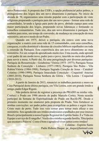 15
Boletim Informativo do Prado
Edição Nº 86 - Setembro 2013
novo Pentecostes. A proposta das CEB's, a opção preferencial pelos pobres, o
protagonismo dos leigos deu um novo dinamismo à paróquia. No início da
década de 70, organizamos uma missão popular com a participação de vinte
religiosas preparando a paróquia para dar um novo passo - formar uma rede de
comunidades, levando a Igreja para perto do povo, abrindo espaço para uma
maior participação dos leigos, preparando novas lideranças e formando os
conselhos comunitários. Tudo isto, deu um novo dinamismo à paróquia. Foi
também para mim, um tempo de conversão, de mudança na concepção do meu
ministério,umnovomododeser Padre.
Quando em 1975, deixei a paróquia, ela estava com uma nova
organização: a matriz com uma rede de 15 comunidades, com seus conselhos,
catequese, o culto dominical e dezenas de círculos bíblicos espalhados em toda
a extensão da Paróquia. Esta experiência deu um novo dinamismo ao meu
ministério. Foi um tempo de aprendizado muito rico. Uma escola, onde aprendi
a ser padre de um modo novo, padre para o povo, inserido no meio dos pobres
para servir a mesa. A Partir daí, fiz uma peregrinação por diversas paróquias:
Paróquia da Ressurreição - Goiabeiras/ Vitória (1975 -1977); Paróquia Nossa
Senhora da Conceição - Linhares (1977-1983); Paróquia São Pedro - Vila
Rubim/Vitória (1984-1988); Paróquia Sagrado Coração de Jesus - Catedral/
Colatina (1990-1999); Paróquia Imaculada Conceição - Coqueiral/ Aracruz
(2005-2010); Paróquia Nossa Senhora da Glória - Vila Lenira / Coqueiral
(2010-2012).
A partir de Janeiro de 2013, renunciei os trabalhos pastorais e moro na
Casa Paroquial desta última paróquia, em Vila Lenira, com um grande irmão e
amigo,padreEdgarRigoni.
Não poderia deixar de registrar a presença do PRADO na minha vida.
Conheci o Prado em 1986 através de padre Marcelo Cortey. Nesta ocasião
participei da Semana de Espiritualidade do Prado em Recife-PE. Desde o
primeiro momento me enamorei pela proposta do Prado. Veio fortalecer as
minhas convicções: ser padre pobre para evangelizar os pobres e seguir Jesus
Cristo mais de perto. Tudo isso veio somar para tornar mais eficaz o seu
ministério. Sou agradecido aos irmãos pradosianos espalhados por esse imenso
Brasil e principalmente a nossa Equipe Regional do Espírito Santo. É a 'Vida em
Equipe a serviço do Evangelho'.Vocês são a minha segunda família, 'Discípulos
queescutamaPalavra'.Comoébomeagradávelviverjuntoscomoirmãos!
Colatina – Espírito Santo
Padre Rubens Duque: pe_duque@hotmail.com
 