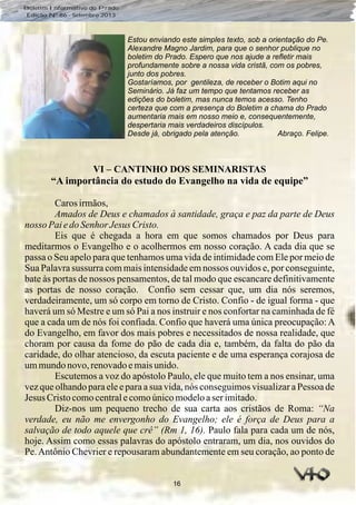 16
Boletim Informativo do Prado
Edição Nº 86 - Setembro 2013
VI – CANTINHO DOS SEMINARISTAS
“A importância do estudo do Evangelho na vida de equipe”
Carosirmãos,
Amados de Deus e chamados à santidade, graça e paz da parte de Deus
nosso PaiedoSenhorJesusCristo.
Eis que é chegada a hora em que somos chamados por Deus para
meditarmos o Evangelho e o acolhermos em nosso coração. A cada dia que se
passa o Seu apelo para que tenhamos uma vida de intimidade com Ele por meio de
Sua Palavra sussurra com mais intensidade em nossos ouvidos e, por conseguinte,
bate às portas de nossos pensamentos, de tal modo que escancare definitivamente
as portas de nosso coração. Confio sem cessar que, um dia nós seremos,
verdadeiramente, um só corpo em torno de Cristo. Confio - de igual forma - que
haverá um só Mestre e um só Pai a nos instruir e nos confortar na caminhada de fé
que a cada um de nós foi confiada. Confio que haverá uma única preocupação: A
do Evangelho, em favor dos mais pobres e necessitados de nossa realidade, que
choram por causa da fome do pão de cada dia e, também, da falta do pão da
caridade, do olhar atencioso, da escuta paciente e de uma esperança corajosa de
ummundonovo,renovadoemaisunido.
Escutemos a voz do apóstolo Paulo, ele que muito tem a nos ensinar, uma
vez que olhando para ele e para a sua vida, nós conseguimos visualizar a Pessoa de
Jesus Cristocomocentralecomoúnicomodeloaserimitado.
Diz-nos um pequeno trecho de sua carta aos cristãos de Roma: “Na
verdade, eu não me envergonho do Evangelho; ele é força de Deus para a
salvação de todo aquele que crê” (Rm 1, 16). Paulo fala para cada um de nós,
hoje. Assim como essas palavras do apóstolo entraram, um dia, nos ouvidos do
Pe.Antônio Chevrier e repousaram abundantemente em seu coração, ao ponto de
Estou enviando este simples texto, sob a orientação do Pe.
Alexandre Magno Jardim, para que o senhor publique no
boletim do Prado. Espero que nos ajude a refletir mais
profundamente sobre a nossa vida cristã, com os pobres,
junto dos pobres.
Gostaríamos, por gentileza, de receber o Botim aqui no
Seminário. Já faz um tempo que tentamos receber as
edições do boletim, mas nunca temos acesso. Tenho
certeza que com a presença do Boletim a chama do Prado
aumentaria mais em nosso meio e, consequentemente,
despertaria mais verdadeiros discípulos.
Desde já, obrigado pela atenção. Abraço. Felipe.
 