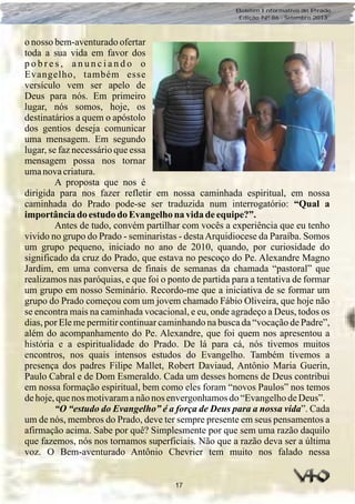17
Boletim Informativo do Prado
Edição Nº 86 - Setembro 2013
o nosso bem-aventurado ofertar
toda a sua vida em favor dos
p o b r e s , a n u n c i a n d o o
Evangelho, também esse
versículo vem ser apelo de
Deus para nós. Em primeiro
lugar, nós somos, hoje, os
destinatários a quem o apóstolo
dos gentios deseja comunicar
uma mensagem. Em segundo
lugar, se faz necessário que essa
mensagem possa nos tornar
umanovacriatura.
A proposta que nos é
dirigida para nos fazer refletir em nossa caminhada espiritual, em nossa
caminhada do Prado pode-se ser traduzida num interrogatório: “Qual a
importânciado estudo do Evangelhona vidadeequipe?”.
Antes de tudo, convém partilhar com vocês a experiência que eu tenho
vivido no grupo do Prado - seminaristas - destaArquidiocese da Paraíba. Somos
um grupo pequeno, iniciado no ano de 2010, quando, por curiosidade do
significado da cruz do Prado, que estava no pescoço do Pe. Alexandre Magno
Jardim, em uma conversa de finais de semanas da chamada “pastoral” que
realizamos nas paróquias, e que foi o ponto de partida para a tentativa de formar
um grupo em nosso Seminário. Recordo-me que a iniciativa de se formar um
grupo do Prado começou com um jovem chamado Fábio Oliveira, que hoje não
se encontra mais na caminhada vocacional, e eu, onde agradeço a Deus, todos os
dias, por Ele me permitir continuar caminhando na busca da “vocação de Padre”,
além do acompanhamento do Pe. Alexandre, que foi quem nos apresentou a
história e a espiritualidade do Prado. De lá para cá, nós tivemos muitos
encontros, nos quais intensos estudos do Evangelho. Também tivemos a
presença dos padres Filipe Mallet, Robert Daviaud, Antônio Maria Guerin,
Paulo Cabral e de Dom Esmeraldo. Cada um desses homens de Deus contribui
em nossa formação espiritual, bem como eles foram “novos Paulos” nos temos
dehoje,quenos motivaramanãonos envergonhamosdo“EvangelhodeDeus”.
“O “estudo do Evangelho” é a força de Deus para a nossa vida”. Cada
um de nós, membros do Prado, deve ter sempre presente em seus pensamentos a
afirmação acima. Sabe por quê? Simplesmente por que sem uma razão daquilo
que fazemos, nós nos tornamos superficiais. Não que a razão deva ser a última
voz. O Bem-aventurado Antônio Chevrier tem muito nos falado nessa
 