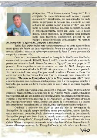 18
Boletim Informativo do Prado
Edição Nº 86 - Setembro 2013
perspectiva: “O raciocínio mata o Evangelho”. E eu
completo: “O raciocínio demasiado destrói o espírito
missionário”. Geralmente, nas comunidades por onde
passo, eu pergunto às pessoas qual é a razão de suas
atitudes em querer seguir a Jesus Cristo? Sem uma
razão de nossas escolhas, tudo fica na superficialidade
e, consequentemente, surge um vazio. Daí o nosso
intuito, neste momento, de proclamar uma primeira
razão para fazermos, diariamente, pessoal ou em
equipe, o estudo/meditação do Evangelho: “O “estudo
do Evangelho”éaforçadeDeus para anossa vida”.
Tenho duas experiências para contar: uma pessoal e a outra acontecida no
nosso grupo do Prado. As duas experiências foram em equipe. As duas com o
mesmo objetivo: estudar as ações e pensamentos de Jesus Cristo e procurar pôr
empráticaemnossa vida.
Certa vez, quando eu fiz pastoral na Paróquia de São Pedro e São Paulo,
em num bairro chamado Tibiri II, Santa Rita-PB, e me foi confiada a missão de
passar um semestre dando formações sobre a “Igreja” para um grupo de 20
pessoas. Essa experiência me aconteceu no ano de 2012. Sempre nos
encontrávamos nos sábados às 19:30h. Vez por outra, eu levava a proposta de
fazermos o estudo do evangelho, procurando meditar a Palavra de Deus. Era
como que uma Lectio Divina. Em uma frase eu resumiria esses momentos tão
preciosos: “O estudo do Evangelho é a força de Deus para a nossa vida”. Quem
está dizendo isso não é apenas a minha pessoa, mas é a voz do povo, simples e
humilde, que sentira um bem enorme para as suas vidas no decorrer daquelas
semanas.
E a outra experiência se realizou com o grupo do Prado. O nosso último
encontro, recentemente, se deu na casa do Pe. Antônio Maria Guerin, situada no
bairro do Rangel, em um lugar muito simples, numa rua aparentemente perigosa.
Fizemos o encontro com a presença do Pe.Alexandre. Lá meditávamos a Palavra
de Deus e partilhávamos juntos. Éramos um grupo de 6 seminaristas. E o quanto
nós aprendemosnaquelamanhãdesábado,ondedepoisfomosalmoçarjuntos.
Ouvimos o apóstolo nos dizer de que ele não se envergonha do
Evangelho. Se naquele tempo, mediante tantas perseguições, tantos desafios,
tantas noites mal dormidas, Paulo ainda teve a ousadia de não se desanimar do
Evangelho, porquê nós, hoje, frente ao mundo secularizado, teríamos vergonha
do mesmo Evangelho? O Evangelho de que Paulo declara é a Pessoa de Jesus
Cristo. Não se trata apenas de uma doutrina sobre Jesus Cristo. Temos diante de
nossos olhos o pensamento do “Evangelho” como se referindo a uma Pessoa. E
 