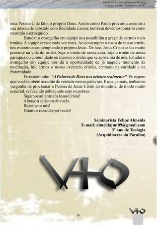 19
Boletim Informativo do Prado
Edição Nº 86 - Setembro 2013
essa Pessoa é, de fato, o próprio Deus. Assim como Paulo procurou assumir a
sua missão de apóstolo com fidelidade e amor, também devemos tomá-lo como
exemploaserseguido.
Estudar o evangelho em equipe nos possibilita a graça de sermos mais
irmãos. A equipe cresce cada vez mais. Ao contemplar o rosto do nosso irmão,
nós estaremos contemplando o próprio Jesus. De fato, Jesus Cristo se faz muito
presente na vida do irmão. Seja o irmão de nossa casa, seja o irmão de nossa
paróquia ou comunidade ou mesmo o irmão que se aproxima de nós. Estudar o
evangelho em equipe nos dá a oportunidade de já naquele momento da
meditação, iniciarmos o nosso exercício cristão, centrado na caridade e na
fraternidade.
Eu testemunho: “APalavra de Deus nos orienta realmente”. Eu espero
que você também acredite de verdade nessas palavras. E que, jamais, tenhamos
vergonha de proclamar a Pessoa de Jesus Cristo ao mundo e, de modo muito
especial,sefazendopobrejuntocomos pobres.
SigamosadianteemJesus Cristo!
Abraçoacadaumdevocês.
Rezempornós!
Estamosrezandoporvocês!
Seminarista Felipe Almeida
E-mail: almeidajmt09@gmail.com
3º ano de Teologia
(Arquidiocese da Paraíba)
 