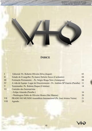 02
Boletim Informativo do Prado
Edição Nº 86 - Setembro 2013
I Editorial: Pe. Roberto Oliveira Silva (Jequié) 03
II Estudo do Evangelho: Pe.Juarez Delorto Secco (Cachoeiro) 04
III Formação Permanente: - Pe. Sérgio Braga Neto (Amargosa) 08
IV A vida de Equipe: Lugar de Discernimento - Pe. Antônio Mª Guerin (Paraíba) 11
V Testemunho: Pe. Rubens Duque (Colatina) 14
VI Cantinho dos Seminaristas
- Felipe Almeida (Paraíba ) 16
- Washington Pablo de Oliveira Moura (São Mateus) 20
VII PRADO NO MUNDO Assembleia Internacional (Pe. José Aristeu Vieira) 21
VIII Agenda:. 23
ÍNDICE
 