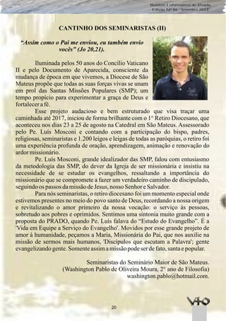 20
Boletim Informativo do Prado
Edição Nº 86 - Setembro 2013
CANTINHO DOS SEMINARISTAS (II)
“Assim como o Pai me enviou, eu também envio
vocês” (Jo 20,21).
Iluminada pelos 50 anos do Concílio Vaticano
II e pelo Documento de Aparecida, consciente da
mudança de época em que vivemos, a Diocese de São
Mateus propõe que todas as suas forças vivas se unam
em prol das Santas Missões Populares (SMP); um
tempo propício para experimentar a graça de Deus e
fortalecerafé.
Esse projeto audacioso e bem estruturado que visa traçar uma
caminhada até 2017, iniciou de forma brilhante com o 1° Retiro Diocesano, que
aconteceu nos dias 23 a 25 de agosto na Catedral em São Mateus. Assessorado
pelo Pe. Luís Mosconi e contando com a participação do bispo, padres,
religiosas, seminaristas e 1.200 leigos e leigas de todas as paróquias, o retiro foi
uma experiência profunda de oração, aprendizagem, animação e renovação do
ardormissionário.
Pe. Luís Mosconi, grande idealizador das SMP, falou com entusiasmo
da metodologia das SMP, do dever da Igreja de ser missionária e insistiu na
necessidade de se estudar os evangelhos, ressaltando a importância do
missionário que se compromete a fazer um verdadeiro caminho de discipulado,
seguindoos passos damissãodeJesus, nosso SenhoreSalvador.
Para nós seminaristas, o retiro diocesano foi um momento especial onde
estivemos presentes no meio do povo santo de Deus, recordando a nossa origem
e revitalizando o amor primeiro da nossa vocação: o serviço às pessoas,
sobretudo aos pobres e oprimidos. Sentimos uma sintonia muito grande com a
proposta do PRADO, quando Pe. Luís falava do “Estudo do Evangelho”. É a
'Vida em Equipe a Serviço do Evangelho'. Movidos por esse grande projeto de
amor à humanidade, peçamos a Maria, Missionária do Pai, que nos auxilie na
missão de sermos mais humanos, 'Discípulos que escutam a Palavra'; gente
evangelizandogente.Somenteassimamissãopodeserdefato,santaepopular.
Seminaristas do Seminário Maior de São Mateus.
(Washington Pablo de Oliveira Moura, 2° ano de Filosofia)
washington.pablo@hotmail.com.
 