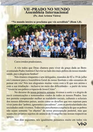 21
Boletim Informativo do Prado
Edição Nº 86 - Setembro 2013
VII -PRADO NO MUNDO
Assembleia Internacional
(Pe. José Aristeu Vieira)
“No mundo inteiro se proclama que vós acreditais” (Rom 1,8).
Carosirmãospradosianos,
A vós todos que Deus chamou para viver da graça dada ao Bem-
aventurado PadreAntônio Chevrier ao lado dos mais pobres do nosso mundo:
saúde,pazealegriano Senhor!
Nós éramos cinquenta e sete delegados, reunidos de 02 a 19 de julho
em Limonest para a Assembleia Geral do nosso Instituto e não cessamos de
pensar em vós! Nós nos alegramos muitas vezes com a fé que nos anima e
com a sua irradiação - inclusive no meio das dificuldades - a partir do tema
“Anunciaraos pobres ariquezadeJesus Cristo”.
No decurso da nossa primeira semana, tivemos a sorte e a alegria de
ouvir comunicações e testemunhos vindos de todos os nossos Prados. Isso
nos permite compreender melhor as realidades sociais, culturais e eclesiais
dos nossos diferentes países, assim como os desafios que nos esperam para
viver junto dos “pobres, ignorantes e pecadores”, com as particularidades das
sociedades onde vivemos.Todos nós percebemos a urgência de que os pobres
não sejam somente “os objetos” da nossa preocupação pastoral, mas que
sejam eles próprios sujeitos do anúncio do Evangelho nas nossas respectivas
igrejas.
Nos dias seguintes, nós igualmente pensamos muito em todos vós
 