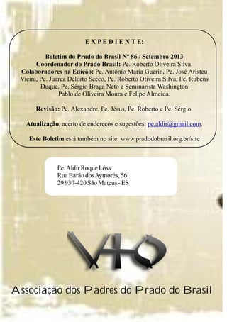 E X P E D I E N T E:
Boletim do Prado do Brasil Nº 86 / Setembro 2013
Coordenador do Prado Brasil: Pe. Roberto Oliveira Silva.
Colaboradores na Edição: Pe. Antônio Maria Guerin, Pe. José Aristeu
Vieira, Pe. Juarez Delorto Secco, Pe. Roberto Oliveira Silva, Pe. Rubens
Duque, Pe. Sérgio Braga Neto e Seminarista Washington
Pablo de Oliveira Moura e Felipe Almeida.
Revisão: Pe. Alexandre, Pe. Jésus, Pe. Roberto e Pe. Sérgio.
Atualização, acerto de endereços e sugestões: .
Este Boletim está também no site: www.pradodobrasil.org.br/site
pe.aldir@gmail.com
Pe.AldirRoqueLóss
RuaBarãodosAymorés,56
29 930-420 SãoMateus-ES
Associação dos Padres do Prado do Brasil
 