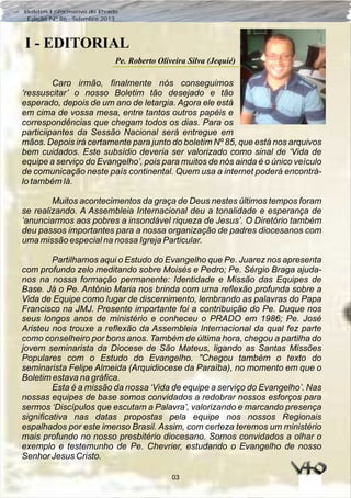 03
Boletim Informativo do Prado
Edição Nº 86 - Setembro 2013
I - EDITORIAL
Pe. Roberto Oliveira Silva (Jequié)
Caro irmão, finalmente nós conseguimos
‘ressuscitar’ o nosso Boletim tão desejado e tão
esperado, depois de um ano de letargia. Agora ele está
em cima de vossa mesa, entre tantos outros papéis e
correspondências que chegam todos os dias. Para os
particiipantes da Sessão Nacional será entregue em
mãos. Depois irá certamente para junto do boletim Nº 85, que está nos arquivos
bem cuidados. Este subsídio deveria ser valorizado como sinal de ‘Vida de
equipe a serviço do Evangelho’, pois para muitos de nós ainda é o único veículo
de comunicação neste país continental. Quem usa a internet poderá encontrá-
lo também lá.
Muitos acontecimentos da graça de Deus nestes últimos tempos foram
se realizando. A Assembleia Internacional deu a tonalidade e esperança de
‘anunciarmos aos pobres a insondável riqueza de Jesus’. O Diretório também
deu passos importantes para a nossa organização de padres diocesanos com
uma missão especial na nossa Igreja Particular.
Partilhamos aqui o Estudo do Evangelho que Pe. Juarez nos apresenta
com profundo zelo meditando sobre Moisés e Pedro; Pe. Sérgio Braga ajuda-
nos na nossa formação permanente: Identidade e Missão das Equipes de
Base. Já o Pe. Antônio Maria nos brinda com uma reflexão profunda sobre a
Vida de Equipe como lugar de discernimento, lembrando as palavras do Papa
Francisco na JMJ. Presente importante foi a contribuição do Pe. Duque nos
seus longos anos de ministério e conheceu o PRADO em 1986; Pe. José
Aristeu nos trouxe a reflexão da Assembleia Internacional da qual fez parte
como conselheiro por bons anos. Também de última hora, chegou a partilha do
jovem seminarista da Diocese de São Mateus, ligando as Santas Missões
Populares com o Estudo do Evangelho. "Chegou também o texto do
seminarista Felipe Almeida (Arquidiocese da Paraíba), no momento em que o
Boletim estava na gráfica.
Esta é a missão da nossa ‘Vida de equipe a serviço do Evangelho’. Nas
nossas equipes de base somos convidados a redobrar nossos esforços para
sermos ‘Discípulos que escutam a Palavra’, valorizando e marcando presença
significativa nas datas propostas pela equipe nos nossos Regionais
espalhados por este imenso Brasil. Assim, com certeza teremos um ministério
mais profundo no nosso presbitério diocesano. Somos convidados a olhar o
exemplo e testemunho de Pe. Chevrier, estudando o Evangelho de nosso
Senhor Jesus Cristo.
 