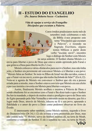 04
Boletim Informativo do Prado
Edição Nº 86 - Setembro 2013
II - ESTUDO DO EVANGELHO
(Pe. Juarez Delorto Secco - Cachoeiro)
Vida de equipe a serviço do Evangelho
Discípulos que escutam a Palavra.
Caros irmãos pradosianos neste mês de
setembro onde celebramos o mês
da Bíblia é-nos proposto este
tema “Discípulos que escutam
a Palavra”, e rezando na
Sagrada Escritura, alguns
textos bíblicos a partir deste
verbo “escutar, ouvir”, encontro
logo o diálogo do Senhor com Moisés
na sarça ardente. O Senhor chama Moisés e o
envia para libertar o povo de Deus que estava sendo oprimido pelo Faraó e
quegritavaaDeus paralibertá-lo(Ex3,1ss).
Moisés colocava vários obstáculos para ouvir o Senhor, mas não tinha
jeito, o Senhor era persistente até convencer Moisés a ir libertar o seu povo:
“Moisés falou ao Senhor: Se nem os filhos de Israel me dão ouvidos, como é
que o Faraó vai me ouvir, a mim que não tenho facilidade de falar?” (Ex 6,12).
Nota-se a agonia de Moisés em convencer o Senhor que ele era a pessoa
errada para a missão, mas o Senhor estava convicto que Moisés era seu eleito
eporisso insistiueinvestiuemMoisés paralibertaro seu povo.
Assim, finalmente Moisés acolheu e escutou a Palavra de Deus e
sendo obediente foi se encontrar com o Faraó e lhe dizer tudo o que o Senhor
lhe havia mandado, e depois de muitos sinais e prodígios o povo de Deus saiu
do Egito passando pelo Mar Vermelho e entrando assim no deserto, que foi o
lugar onde Deus, através de Moisés, educou na fé o seu povo, apurando a
fidelidade e o amor do povo a Deus como podemos observar no livro do
Êxodo.
É interessante saber também, como Moisés morreu, segundo o livro
do Deuteronômio (Dt 34,1-12) ele avistou a terra prometida por Deus, mas
não entrou nela. “E Moisés, servo do Senhor, morreu ali, na terra de Moab,
conforme a vontade do Senhor. E ele o sepultou no vale, na terra de Moab,
 