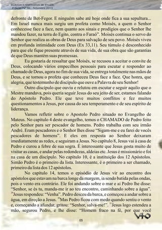 05
Boletim Informativo do Prado
Edição Nº 86 - Setembro 2013
defronte de Bet-Fegor. E ninguém sabe até hoje onde fica a sua sepultura...
Em Israel nunca mais surgiu um profeta como Moisés, a quem o Senhor
conhecesse face a face, nem quanto aos sinais e prodígios que o Senhor lhe
mandou fazer, na terra do Egito, contra o Faraó”. Moisés continua o servo do
Senhor que realiza as obras de Deus para salvação de seu povo. Moisés viveu
em profunda intimidade com Deus (Ex 33,11). Seu túmulo é desconhecido
para que ele fique presente através de sua vida, de sua obra que são garantias
dequeDeus mantémsuas promessas.
Eu gostaria de ressaltar que Moisés, se recusou a aceitar o convite de
Deus, colocando vários empecilhos pessoais para escutar e responder ao
chamado de Deus, agora no fim de sua vida, se entrega totalmente nas mãos de
Deus, e se tornou o profeta que conheceu Deus face a face. Que honra, que
alegria,quetestemunhodediscípuloqueouveaPalavradeseuSenhor!
Outro discípulo que ouviu e relutou em escutar e seguir aquilo que o
Mestre mandava, pois queria seguir Jesus do seu jeito de ser, estamos falando
do Apóstolo Pedro. Ele que teve muitos conflitos e fez muitos
questionamentos a Jesus, por causa do seu temperamento e de seu espírito de
liderança.
Vamos refletir sobre o Apostolo Pedro situado no Evangelho de
Mateus. No capítulo 4 deste evangelho, temos o CHAMADO de Pedro feito
pelo Senhor para ser pescador de homens. Pedro trabalha com seu irmão
André. Eram pescadores e o Senhor lhes disse “Sigam-me e eu farei de vocês
pescadores de homens”. E eles em resposta ao Senhor deixaram
imediatamente as redes, e seguiram a Jesus. No capítulo 8, Jesus vai à casa de
Pedro e curou a febre de sua sogra. É interessante que Jesus gosta muito de
visitar as casas, e andar pelas redondezas, aldeias etc. Jesus é missionário e foi
na casa de um discípulo. No capítulo 10, é a instituição dos 12 Apóstolos.
Simão Pedro é o primeiro da lista. Interessante, é o primeiro a ser chamado,
primeirodalistados 12 apóstolos.
No capítulo 14, temos o episódio de Jesus vir ao encontro dos
apóstolos que estavam na barca longe da margem, ia sendo batida pelas ondas,
pois o vento era contrário. Ele foi andando sobre o mar e aí Pedro lhe disse:
“Senhor, se és tu, manda-me ir ao teu encontro, caminhando sobre a água”.
29
Jesus respondeu: “Venha”. Pedro desceu da barca, e começou a andar sobre a
30
água, em direção a Jesus. Mas Pedro ficou com medo quando sentiu o vento
31
e, começando a afundar, gritou: “Senhor, salva-me!”. Jesus logo estendeu a
mão, segurou Pedro, e lhe disse: “Homem fraco na fé, por que você
 