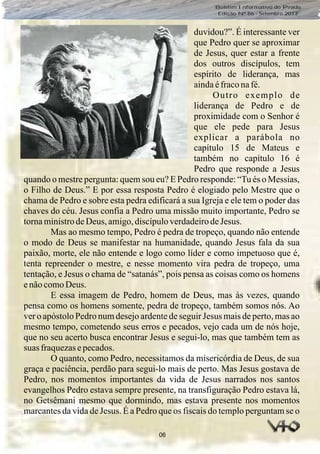 06
Boletim Informativo do Prado
Edição Nº 86 - Setembro 2013
duvidou?”. É interessante ver
que Pedro quer se aproximar
de Jesus, quer estar a frente
dos outros discípulos, tem
espírito de liderança, mas
aindaéfraconafé.
Outro exemplo de
liderança de Pedro e de
proximidade com o Senhor é
que ele pede para Jesus
explicar a parábola no
capítulo 15 de Mateus e
também no capítulo 16 é
Pedro que responde a Jesus
quando o mestre pergunta: quem sou eu? E Pedro responde: “Tu és o Messias,
o Filho de Deus.” E por essa resposta Pedro é elogiado pelo Mestre que o
chama de Pedro e sobre esta pedra edificará a sua Igreja e ele tem o poder das
chaves do céu. Jesus confia a Pedro uma missão muito importante, Pedro se
tornaministrodeDeus, amigo,discípuloverdadeirodeJesus.
Mas ao mesmo tempo, Pedro é pedra de tropeço, quando não entende
o modo de Deus se manifestar na humanidade, quando Jesus fala da sua
paixão, morte, ele não entende e logo como líder e como impetuoso que é,
tenta repreender o mestre, e nesse momento vira pedra de tropeço, uma
tentação, e Jesus o chama de “satanás”, pois pensa as coisas como os homens
enãocomoDeus.
E essa imagem de Pedro, homem de Deus, mas às vezes, quando
pensa como os homens somente, pedra de tropeço, também somos nós. Ao
ver o apóstolo Pedro num desejo ardente de seguir Jesus mais de perto, mas ao
mesmo tempo, cometendo seus erros e pecados, vejo cada um de nós hoje,
que no seu acerto busca encontrar Jesus e segui-lo, mas que também tem as
suas fraquezasepecados.
O quanto, como Pedro, necessitamos da misericórdia de Deus, de sua
graça e paciência, perdão para segui-lo mais de perto. Mas Jesus gostava de
Pedro, nos momentos importantes da vida de Jesus narrados nos santos
evangelhos Pedro estava sempre presente, na transfiguração Pedro estava lá,
no Getsêmani mesmo que dormindo, mas estava presente nos momentos
marcantes da vida de Jesus. É a Pedro que os fiscais do templo perguntam se o
 