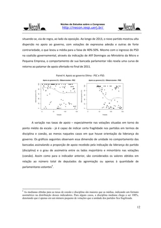 Núcleo de Estudos sobre o Congresso

http://necon.iesp.uerj.br/

situando‐se, via de regra, ao lado da oposição. Ao longo de 2013, o novo partido mostrou alta 
dispersão  no  apoio  ao  governo,  com  votações  de  expressiva  adesão  e  outras  de  forte 
contrariedade, o que levou a média para a faixa de 40%‐50%. Mesmo com o ingresso do PSD 
na  coalizão governamental, através da  indicação  de  Afif  Domingos ao  Ministério  da Micro  e 
Pequena  Empresa, o  comportamento  de  sua  bancada  parlamentar não revela  uma curva de 
retorno ao patamar de apoio ofertado no final de 2011.  
 
Painel 4. Apoio ao governo Dilma ‐ PSC e PSD. 

 

 
A  variação  nas  taxas  de  apoio  –  especialmente  nas  votações  situadas  em  torno  do 

ponto  médio  da  escala  ‐  já  é  capaz  de  indicar  certa  fragilidade  nos  partidos  em  termos  de 
disciplina  e  coesão,  ao  menos  naqueles  casos  em  que  houve  orientação  da  liderança  do 
governo. Os gráficos  seguintes observam  essa  dimensão de unidade no comportamento das 
bancadas assinalando a proporção de apoio recebido  pela  indicação  da  liderança do partido 
(disciplina)  e  o  grau  de  assimetria  entre  os  lados  majoritário  e  minoritário  nas  votações 
(coesão).  Assim  como  para  o  indicador  anterior,  são  considerados  os  valores  obtidos  em 
relação  ao  número  total  de  deputados  da  agremiação  ou  apenas  à  quantidade  de 
parlamentares votantes9. 
 
 
 
 
9

As medianas obtidas para as taxas de coesão e disciplina são maiores que as médias, indicando um formato
assimétrico na distribuição desses indicadores. Para alguns casos, a disciplina mediana chega a ser 100%,
denotando que é apenas em um número pequeno de votações que a unidade dos partidos fica fragilizada.

12

 