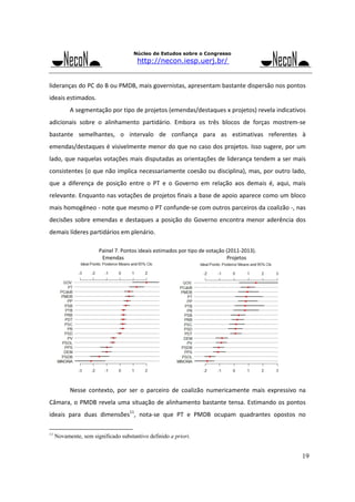 Núcleo de Estudos sobre o Congresso

http://necon.iesp.uerj.br/

lideranças do PC do B ou PMDB, mais governistas, apresentam bastante dispersão nos pontos 
ideais estimados. 
A segmentação por tipo de projetos (emendas/destaques x projetos) revela indicativos 
adicionais  sobre  o  alinhamento  partidário.  Embora  os  três  blocos  de  forças  mostrem‐se 
bastante  semelhantes,  o  intervalo  de  confiança  para  as  estimativas  referentes  à 
emendas/destaques é visivelmente menor do que no caso dos projetos. Isso sugere, por um 
lado, que naquelas votações mais disputadas as orientações de liderança tendem a ser mais 
consistentes (o que não implica necessariamente coesão ou disciplina), mas, por outro lado, 
que  a  diferença  de  posição  entre  o  PT  e  o  Governo  em  relação  aos  demais  é,  aqui,  mais 
relevante. Enquanto nas votações de projetos finais a base de apoio aparece como um bloco 
mais homogêneo ‐ note que mesmo o PT confunde‐se com outros parceiros da coalizão ‐, nas 
decisões  sobre  emendas  e  destaques  a  posição  do  Governo  encontra  menor  aderência  dos 
demais líderes partidários em plenário. 

 

       

 
Painel 7. Pontos ideais estimados por tipo de votação (2011‐2013). 
        Emendas   
 
 
 
          Projetos 

 

 

Nesse  contexto,  por  ser  o  parceiro  de  coalizão  numericamente  mais  expressivo  na 
Câmara,  o  PMDB  revela  uma  situação  de  alinhamento  bastante  tensa.  Estimando  os  pontos 
ideais  para  duas  dimensões11,  nota‐se  que  PT  e  PMDB  ocupam  quadrantes  opostos  no 
11

Novamente, sem significado substantivo definido a priori.

19

 