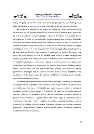 Núcleo de Estudos sobre o Congresso

http://necon.iesp.uerj.br/

núcleo,  não  pode  ser  descartada  e  carece  de  maior  atenção  específica.  A  metodologia  e  os 
dados utilizados até o momento não fornecem indicações definitivas sobre essa questão. 
As  mudanças  no  desempenho  do  governo  no  plenário  da  Câmara,  comparativamente 
aos mandatos de Lula, também podem indicar uma diferença no perfil de gestão da coalizão 
governativa e nas formas como as negociações e decisões são feitas. É certo que não se trata 
de um governo de cartel, em que as decisões tomadas previamente e no interior da coalizão 
são  quase  que  somente  homologadas  pelo  parlamento,  veja‐se  as  derrotas  sofridas  e  a 
redução  no  nível  de  apoio.  Pode‐se  discutir,  ainda,  em  que  medida  as  decisões  da  própria 
coalizão estão deixando de ser tomadas no âmbito ministerial ou pelas lideranças dos partidos 
da  base  junto  ao  Executivo  para  passarem  à  negociação  no  próprio  Congresso.  Essa 
transformação  de  método,  por  sua  vez,  embora  possa  tornar  o  processo  decisório  mais 
custoso,  quiçá  traga  mais  transparência  junto  ao  legislativo,  com  o  fortalecimento  de  suas 
arenas próprias, tais como as relatorias em projetos, as comissões permanentes, algo que, de 
certa  maneira,  as  diferenças  na  performance  em  votações  de  emendas  e  destaques  parece 
revelar.  De  todo  modo,  um  sinal  que  decorre  dessa  possível  transformação  na  gestão 
governativa  e  de  relações  com  o  Congresso  não  deixa  de  ser  a  própria  fragilidade,  talvez 
constitutiva,  em  termos  de  eficácia  das  políticas  e  eficiência  nas  decisões,  de  uma  coalizão 
com características de condomínio. 
O desempenho do governo Dilma na Câmara dos Deputados, combinado com a possível 
mudança de método na gestão da base, apresenta limites às possibilidades de trânsito entre 
um  modelo  que  favoreça  a  redistribuição  para  outro  que,  sem  perder  as  conquistas 
anteriores,  promova  o  investimento  e  a  produção,  nas  bases  de  um  desenvolvimento 
capitalista alicerçado na coordenação estatal. Além das controvérsias já usuais no âmbito das 
políticas  macroeconômicas,  a  agenda  relativa  aos  marcos  legais  e  regulatórios  para  o 
investimento,  mantendo  a  rota  de  redução  de  desigualdade e  combate à  pobreza, encontra 
revezes, não raro ligados à heterogeneidade de grupos e interesses que circundam a coalizão 
governativa. E, negociando no Congresso, as fraturas ficam expostas, os adversários expõem 
as cicatrizes e tencionam as rupturas. 

22

 