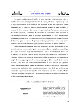 Núcleo de Estudos sobre o Congresso

http://necon.iesp.uerj.br/

Em  alguma  medida,  as  manifestações  de  junho  revelaram  um  descompasso  entre  as 
agendas do Governo, do Congresso e uma série de anseios, interesses e expressões que não 
se  mostraram  atendidos  ou  se  revelaram  mal  resolvidos,  muitos  dos  quais  jamais  seriam 
vocalizados  sem  as  mudanças  positivas  das  últimas  duas  décadas  no  Brasil.  Retirados  os 
excessos de vários extremos e dispensadas as trapalhadas, insignificâncias ou mau momento 
de  algumas  propostas,  a  tentativa  de  equacionar  as  dissonâncias  entre  sociedade  e 
representação  política  não  chegou  ao  seu  termo.  A  agenda  geral  da  Câmara  dos  Deputados 
sofreu algum deslocamento, mas pequeno e momentâneo, agravando, porém, a performance 
do  Governo,  agora  às  vésperas  do  processo  eleitoral,  que  tentou  –  como  vários  atores 
políticos – capitalizar sob as manifestações, mas obteve resultados, no mínimo, limitados. 
Apesar  do  avanço  de  algumas  políticas  e  proposições  pontuais,  acompanhado  de  um 
arrefecimento  nos  humores,  estar  ligado  a  uma  recuperação  nas  avaliações  presidenciais,  o 
que poderia favorecer as relações com o Congresso, o cenário eleitoral é o forte desafio que 
se põe para 2014. Mantido o padrão atual de gestão da coalizão governativa, considerando os 
resultados  obtidos  neste  triênio,  a  tendência  de  redução  de  apoio  de  alguns  partidos,  a 
criação  de  novas  agremiações  mais  abertas  a  negociações  várias  e  a  saída  de  importante 
parceiro  ‐  o  PSB,  tudo  num  cenário  de  disputa  eleitoral,  é  pouco  provável  que  o  governo 
finalize sua transição para um modelo de investimento pró e pós‐redistributivo, consolidando 
novos  marcos  regulatórios,  salvo  exceções  consensuais.  É  em  2015  que  o  dilema  será 
recolocado;  e  quem  vencer  terá  desafios  ainda  maiores  do  que  Dilma  em  2011.  Manter 
conquistas, incrementar redistribuição e promover investimento num país plural, diversificado 
e continental nunca será tarefa fácil.  
 

NECON ‐ NÚCLEO DE ESTUDOS SOBRE O CONGRESSO 
 
 
 
 

 
O  Núcleo  de  Estudos  sobre  o  Congresso  tem  por 
objetivo contribuir para o avanço da área de estudos 
legislativos  através  da  constituição  de  um 
laboratório de pesquisas dedicado à investigação de 
diversas  questões  ligadas  ao  Congresso  Nacional  e 
Assembleias  Legislativas,  desde  índices  e  taxas  de 
coesão  e  disciplina,  informações  sobre  trajetória 
política  dos  parlamentares,  tramitação  de  políticas 
públicas e problemas de organização interna. 

Coordenador do NECON 
Prof. Fabiano Santos 
 
 
Pesquisador 
Júlio Canello 
 
 

23

 