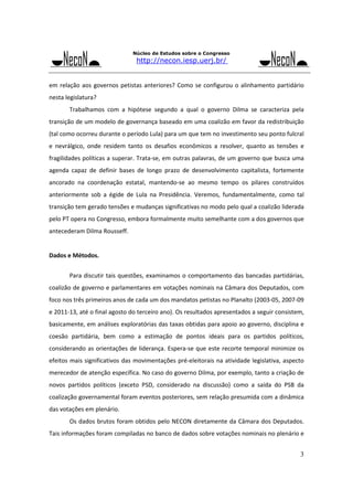 Núcleo de Estudos sobre o Congresso

http://necon.iesp.uerj.br/

em  relação  aos  governos  petistas  anteriores?  Como  se  configurou  o  alinhamento  partidário 
nesta legislatura? 
 

Trabalhamos  com  a  hipótese  segundo  a  qual  o  governo  Dilma  se  caracteriza  pela 

transição de um modelo de governança baseado em uma coalizão em favor da redistribuição 
(tal como ocorreu durante o período Lula) para um que tem no investimento seu ponto fulcral 
e  nevrálgico,  onde  residem  tanto  os  desafios  econômicos  a  resolver,  quanto  as  tensões  e 
fragilidades políticas a superar. Trata‐se, em outras palavras, de um governo que busca uma 
agenda  capaz  de  definir  bases  de  longo  prazo  de  desenvolvimento  capitalista,  fortemente 
ancorado  na  coordenação  estatal,  mantendo‐se  ao  mesmo  tempo  os  pilares  construídos 
anteriormente  sob  a  égide  de  Lula  na  Presidência.  Veremos,  fundamentalmente,  como  tal 
transição tem gerado tensões e mudanças significativas no modo pelo qual a coalizão liderada 
pelo PT opera no Congresso, embora formalmente muito semelhante com a dos governos que 
antecederam Dilma Rousseff. 
 
Dados e Métodos. 
 

Para discutir  tais  questões,  examinamos o  comportamento  das  bancadas  partidárias, 

coalizão de governo e parlamentares em votações nominais na Câmara dos Deputados, com 
foco nos três primeiros anos de cada um dos mandatos petistas no Planalto (2003‐05, 2007‐09 
e 2011‐13, até o final agosto do terceiro ano). Os resultados apresentados a seguir consistem, 
basicamente, em análises exploratórias das taxas obtidas para apoio ao governo, disciplina e 
coesão  partidária,  bem  como  a  estimação  de  pontos  ideais  para  os  partidos  políticos, 
considerando  as  orientações  de  liderança.  Espera‐se  que  este  recorte  temporal  minimize  os 
efeitos  mais  significativos  das  movimentações  pré‐eleitorais  na  atividade  legislativa,  aspecto 
merecedor de atenção específica. No caso do governo Dilma, por exemplo, tanto a criação de 
novos  partidos  políticos  (exceto  PSD,  considerado  na  discussão)  como  a  saída  do  PSB  da 
coalização governamental foram eventos posteriores, sem relação presumida com a dinâmica 
das votações em plenário. 
 

Os dados  brutos foram obtidos  pelo  NECON  diretamente  da  Câmara  dos Deputados. 

Tais informações foram compiladas no banco de dados sobre votações nominais no plenário e 

3

 