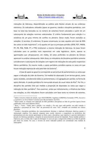 Núcleo de Estudos sobre o Congresso

http://necon.iesp.uerj.br/

indicações  de  liderança,  disponibilizado  ao  público  pelo  Núcleo  através  de  seu  endereço 
eletrônico.  Os  indicadores  utilizados  (apoio  ao  governo,  coesão  e  disciplina  partidárias,  com 
base  no  total  das  bancadas  ou  no  número  de  votantes)  foram  calculados  a  partir  de  um 
subconjunto  de  votações  nominais  selecionadas.  O  critério  fundamental  para  seleção  é  a 
existência  de  um  grau  mínimo  de  conflito  no  plenário.  Desse  modo,  foram  excluídas  as 
votações: 1) secretas; 2) unânimes; 3) quase consensuais, ou seja, aquelas com mais de 90% 
dos votos no lado majoritário2; e 4) aquelas em que os principais partidos (DEM, PDT, PMDB, 
PP,  PR,  PSB,  PSDB,  PT  e  PTB)  sinalizaram  a  mesma  indicação  de  liderança.  As  taxas  foram 
calculadas  para  os  partidos  mais  expressivos  em  cada  legislatura.  Assim,  apenas  as 
agremiações  que  ultrapassaram,  em  média,  10  votos  proferidos  no  plenário  da  Câmara 
aparecem na análise subsequente. Além disso, os indicadores de disciplina partidária somente 
consideraram o subconjunto de votações com registro de indicações de voto pelos respectivos 
líderes  partidários.  Do  mesmo  modo,  o  apoio  partidário  considera  apenas  os  casos  em  que 
houve indicação expressa de voto pelo líder do Governo3. 
 

A taxa de apoio ao governo corresponde ao percentual de parlamentares ou votos que 

segue a indicação do Líder do Governo. Tal medida foi observada 1) em termos gerais, como 
apoio recebido, considerando todos os parlamentares; e 2) agregada por partido, na forma de 
apoio ofertado. A coesão partidária foi mensurada através do usual índice de Rice4. Por fim, a 
disciplina  dos  partidos  teve  por  medida  a  proporção  de  deputados  ou  votos  que  segue  a 
indicação do líder partidário5. Para examinar, ainda que indiretamente, a influência das faltas 
nas  votações,  os  três  indicadores  foram  calculados  com  base  tanto  no  número  de  votantes, 
2

Sobre o terceiro critério de seleção, veja: FIGUEIREDO, Argelina e LIMONGI, Fernando (1999). Executivo
e Legislativo na Nova Ordem Constitucional. Rio de Janeiro: Ed. FGV.
3
Desse modo, as votações sem indicação de líder partidário (disciplina) ou líder do governo (apoio) foram
codificadas como casos faltantes (NAs).
4
Riceij = |%sim - %não|, para o partido i na votação j. Ou seja, para cada partido, em cada votação, é
subtraído o percentual de votos “não” do percentual de votos “sim”, tomando seu resultado em valores
absolutos.
5
Coesão e disciplina partidárias são conceitualmente distintas e implicam diferenças objetivas quanto à
mensuração empírica. Em especial, enquanto para coesão interessa a congruência na preferência dos
parlamentares de uma mesma agremiação ou bloco, para a disciplina o que importa é o grau de submissão à
posição da liderança partidária, a despeito do posicionamento pessoal do deputado. Nossa medida também é
imprecisa, pois, ao final, não é capaz de distinguir os casos em que o congressista alinha-se ao líder do partido
por efeito de coesão. No caso, o inverso do nosso indicador poderia ser considerado uma medida de
indisciplina.

4

 