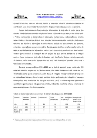 Núcleo de Estudos sobre o Congresso

http://necon.iesp.uerj.br/

quanto  no  total  da  bancada  de  cada  partido.  A  diferença  entre  os  percentuais  obtidos  de 
acordo com cada denominador é um indicativo do peso relativo das ausências no plenário. 
 

Nossos  indicadores  conferem  atenção  diferenciada  à  obstrução.  A  maior  parte  dos 

estudos sobre votações nominais em plenário tende a concentrar sua atenção nos votos “sim” 
e  “não”,  equiparando  as  declarações  de  obstrução,  muitas  vezes,  a  abstenções  ou  simples 
faltas. Porém, a decisão de obstruir uma votação, normalmente pelas oposições, indica uma 
tentativa  de  impedir  a  aprovação  de  uma  matéria  através  do  esvaziamento  do  plenário, 
evitando a obtenção do quórum necessário. Ou seja, pode significar uma forma alternativa de 
rejeição à proposta que não seja apenas o voto “não”. Uma oposição minoritária pode preferir 
obstruir  para  dificultar  a  passagem  de  um  projeto  no  qual  antevê  derrota  se  a  votação 
ocorrer. Nesse contexto, a obstrução declarada é mais significativa do que a simples ausência 
ao  plenário, razão  pela  qual a  equiparamos  ao  “não”  nos  indicadores  que  tem  como  base a 
totalidade das bancadas. 
 

Durante  o  governo  Dilma  (2011/2013,  até  o  final  de  agosto),  foram  registradas  289 

votações nominais no plenário da Câmara. Destas, oito foram consensuais, três secretas e 102 
classificadas como quase consensuais. Além disso, 76 votações não apresentaram divergência 
na indicação de liderança dos principais partidos. Assim, a cômputo dos indicadores levou em 
conta  pouco  mais  da  metade  das  votações  ocorridas  (147)6.  A  tabela  seguinte  apresenta  o 
quantitativo  geral  para  os  três  governos  petistas,  indicando,  na  última  coluna,  o  número  de 
casos analisados para fins de comparação.

Tabela 1. Número de votações nominais da Câmara dos Deputados. 2003‐2013. 
Governo 

Votações 
Nominais 

Secretas 

Consensuais

Quase 
consensuais 

Sem  divergência  Comparadas 
na liderança 
(2003‐2005) 
(2007‐2009) 

Lula I 

442 

7 

23

194

104

175 

Lula II 

624 

4 

37

257

118

259 

Dilma  (até 
08/2013) 

289 

3 

8

102

76

147 

6

Veja o quadro resumo de votações e temas relativos ao Governo Dilma no final do texto.

5

 