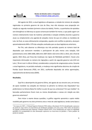 Núcleo de Estudos sobre o Congresso

http://necon.iesp.uerj.br/

 

Até agosto de 2013, a atual legislatura ultrapassou a metade do número de votações 

registradas  no  primeiro  governo  de  Lula  da  Silva,  mas  não  alcançou  essa  proporção  em 
relação ao segundo mandato (primeira coluna da tabela). Porém, o quantitativo de episódios 
sem divergência na liderança ou quase consensuais também foi menor, o que pode sugerir um 
número relativamente maior de matérias submetidas à votação simbólica durante o governo 
atual, ou  simplesmente  uma  agenda  de  votações  menor  do  que em  ambos  os  mandatos de 
Lula. Ao final, os casos efetivamente comparados, aqueles com conflito no plenário, alcançam 
aproximadamente 84% e 57% das votações analisadas para as duas legislaturas anteriores.  
 

Por  fim,  vale  observar  as  diferenças  nos  três  períodos  quanto  ao  número  total  de 

deputados  que  exerceram  mandato  e  participaram  de  pelo  menos  uma  votação,  614 
parlamentares entre 2003‐2006, 608 entre 2007‐2010 e 623 entre 2011 e 2013, até o final de 
agosto. Além disso, por força das mudanças nas regras de fidelidade partidária7, houve uma 
importante  diminuição  no  número  de  migrações  a  partir  do  segundo  governo  Lula  (233  em 
Lula I, 78 em Lula II e 68 em Dilma), considerando o conjunto de congressistas acima. Durante 
a atual legislatura, no período analisado, a mudança mais significativa decorreu da criação do 
Partido  Social  Democrata  (PSD),  em  2011,  acolhendo  deputados  de  várias  agremiações, 
especialmente do Democratas (DEM). 
Resultados. 
 

Qual foi o desempenho do governo Dilma, até agosto de seu terceiro ano, em termos 

de  apoio  recebido  nas  votações  de  interesse  no  plenário  na  Câmara  dos  Deputados?  Sua 
performance na Câmara Baixa foi melhor ou pior do que seu antecessor? Em que medida?  As 
bancadas  parlamentares  foram  mais  ou  menos  disciplinadas  e  coesas  em  relação  aos  dois 
governos anteriores? 
 

Para  iniciar  o  exame  dessas  questões,  o  gráfico  seguinte  apresenta  o  apoio  médio 

recebido pelo governo nos dois primeiros anos e meio de cada legislatura, tendo como base o 
7

Em março de 2007, o Tribunal Superior Eleitoral (TSE) editou a Resolução 22.610, disciplinando o processo
de perda de cargo eletivo em decorrência de desfiliação partidária sem justa causa. Mais tarde, tal iniciativa
foi julgada constitucional pelo Supremo Tribunal Federal (STF). Essa modificação nas regras de fidelidade
partidária foi acompanhada de uma diminuição expressiva no troca-troca de partidos e vários pedidos de
perda de mandato.

6

 