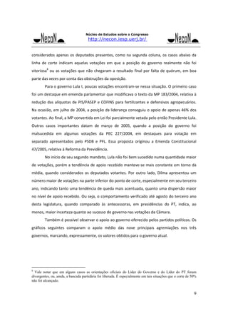 Núcleo de Estudos sobre o Congresso

http://necon.iesp.uerj.br/

considerados  apenas  os  deputados  presentes,  como  na  segunda  coluna,  os  casos  abaixo  da 
linha  de  corte  indicam  aquelas  votações  em  que  a  posição  do  governo  realmente  não  foi 
vitoriosa8  ou  as  votações  que  não  chegaram  a  resultado  final  por  falta  de  quórum,  em  boa 
parte das vezes por conta das obstruções da oposição.  
Para o governo Lula I, poucas votações encontram‐se nessa situação. O primeiro caso 
foi um destaque em emenda parlamentar que modificava o texto da MP 183/2004, relativa à 
redução  das  alíquotas  de  PIS/PASEP  e  COFINS  para  fertilizantes  e  defensivos  agropecuários. 
Na ocasião, em julho de 2004, a posição da liderança conseguiu o apoio de apenas 46% dos 
votantes. Ao final, a MP convertida em Lei foi parcialmente vetada pelo então Presidente Lula. 
Outros  casos  importantes  datam  de  março  de  2005,  quando  a  posição  do  governo  foi 
malsucedida  em  algumas  votações  da  PEC  227/2004,  em  destaques  para  votação  em 
separado  apresentados  pelo  PSDB  e  PFL.  Essa  proposta  originou  a  Emenda  Constitucional 
47/2005, relativa à Reforma da Previdência. 
No início de seu segundo mandato, Lula não foi bem sucedido numa quantidade maior 
de votações, porém a tendência de apoio recebido manteve‐se mais constante em torno da 
média,  quando  considerados  os  deputados  votantes.  Por  outro  lado,  Dilma  apresentou  um 
número maior de votações na parte inferior do ponto de corte, especialmente em seu terceiro 
ano, indicando tanto uma tendência de queda mais acentuada, quanto uma dispersão maior 
no nível de apoio recebido. Ou seja, o comportamento verificado até agosto do terceiro ano 
desta  legislatura,  quando  comparado  às  antecessoras,  em  presidências  do  PT,  indica,  ao 
menos, maior incerteza quanto ao sucesso do governo nas votações da Câmara. 
Também é possível observar o apoio ao governo oferecido pelos partidos políticos. Os 
gráficos  seguintes  comparam  o  apoio  médio  das  nove  principais  agremiações  nos  três 
governos, marcando, expressamente, os valores obtidos para o governo atual. 
 
 
 
 
8

Vale notar que em alguns casos as orientações oficiais do Líder do Governo e do Líder do PT foram
divergentes, ou, ainda, a bancada partidária foi liberada. É especialmente em tais situações que o corte de 50%
não foi alcançado.

9

 