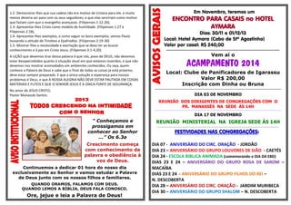 1.2- Demonstrar-lhes que sua cadeia não era motivo de tristeza para ele, e muito
menos deveria ser para com os seus seguidores, e que elas serviriam como motivo
que faziam com que o evangelho avançasse. (Filipenses 1:12-26),
1.3- Apresentar-lhes Cristo como modelo de humildade. (Filipenses 1:27 à
Filipenses 2:18),
1.4- Apresentar-lhes exemplos, e como seguir os bons exemplos, vemos Paulo
louvando a atitude de Timóteo e Epafrodito. (Filipenses 2:19-30)
1.5- Mostrar-lhes a necessidade e exortação que se deve ter ao buscar
conhecimento e à paz em Cristo Jesus. (Filipenses 3:1-4,20).
A LIÇÃO que devemos tirar dessa palavra é que nós, povo de DEUS, não devemos
estar desapercebidos quanto à situação atual em que estamos inseridos, e que não
devemos nos mostrar acomodados em ambientes conhecidos. Ou seja, quem
conhece a Palavra de Deus e sabe que o final de todas as coisas já está próximo,
deve estar sempre preparado. E que a única solução e esperança para nossos
problemas é Deus, e que A NOSSA ALEGRIA NÃO DEVE ESTAR PAUTADA EM COISAS
MATERIAIS E FUTEIS E QUE O SENHOR JESUS É A ÚNICA FONTE DE SEGURANÇA.

Em Novembro, teremos um

ENCONTRO PARA CASAIS no HOTEL
AYMARA

Dias: 30/11 e 01/12/13
Local: Hotel Aymara (Cabo de Stº Agostinho)
Valor por casal: R$ 240,00
Vem aí o

ACAMPAMENTO 2014
Local: Clube de Panificadores de Igarassu
Valor R$ 200,00
Inscrição com Dinha ou Bruna

...............................................................................................................................

No amor de JESUS CRISTO,
Pastor Manassés Santos.

DIA 03 DE NOVEMBRO
REUNIÃO DOS DIRIGENTES DE CONGREGAÇÕES COM O
PR. MANASSÉS NA SEDE ÀS 14H

........................................................................................................................................................................................................................

DIA 17 DE NOVEMBRO

“ Conheçamos e
prossigamos em
conhecer ao Senhor
...” Os 6.3a

REUNIÃO MINISTERIAL NA IGREJA SEDE ÀS 14H

Crescimento começa
com conhecimento da
palavra e obediência à
voz de Deus.

DIA 07 - ANIVERSÁRIO DO CIRC. ORAÇÃO - JORDÃO
DIA 23 – ANIVERSÁRIO DO GRUPO LOUVORES DE SIÃO - CAETÉS
DIA 24 - ESCOLA BIBLICA ANIMADA (comemorando o DIA DA EBD)
DIAS 23 E 24 – ANIVERSÁRIO DO GRUPO ROSA DE SAROM –
MACAÍBA
DIAS 23 E 24 - ANIVERSÁRIO DO GRUPO FILHOS DO REI –
N. DESCOBERTA
DIA 28 – ANIVERSÁRIO DO CIRC. ORAÇÃO - JARDIM MURIBECA
DIA 30 – ANIVERSÁRIO DO GRUPO SHALOM – N. DESCOBERTA

Continuemos a dedicar 01 hora do nosso dia
exclusivamente ao Senhor e vamos estudar a Palavra
de Deus junto com os nossos filhos e familiares.
QUANDO ORAMOS, FALAMOS COM DEUS.
QUANDO LEMOS A BÍBLIA, DEUS FALA CONOSCO.

Ore, jejue e leia a Palavra de Deus!

..................................................................................................................................................

FESTIVIDADES NAS CONGREGAÇÕES:

 