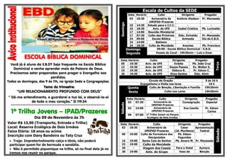 Escala de Cultos da SEDE

Você já é aluno da E.B.D? Seja frequente na Escola Bíblica
Dominical e venha aprender mais da Palavra de Deus.
Precisamos estar preparados para pregar o Evangelho aos
perdidos.
Todos os domingos, das 9 às 11h, na igreja Sede e Congregações.

Domingo
Segunda
Data
05
12
19
26

Tema do trimestre:

1º Trilha Jovens – IPAD/Prazeres

Sábado

**********************************************************

Dia 09 de Novembro às 7h

Valor R$ 15,00 (Transporte, Entrada e Trilha)
Local: Reserva Ecológica de Dois Irmãos
Faixa Etária: 18 anos ou acima
Inscrição com Dany Bandeira ou Taty Cruz
 Traje: Impreterivelmente calça e tênis, não poderá
participar quem for de bermuda e sandália.
 Não é permitido piquenique na trilha, só no final dela já no
iremos nos reunir no parque.

Horário
19:30
19:30
19:30
19:30

Quinta
Sexta

“UM RELACIONAMENTO PROFUNDO COM DEUS”
“ Dá-me entendimento, e guardarei a tua lei, e observá-la-ei
de todo o meu coração.” Sl 119.34

14:30
18:30
14:00
07:30
09:00
14:00
18:30

Culto
Aviv. da UFE
Aviv. da UFE
Aviv. da UFE
Aviv. da UFE

Dirigente
Pregador
Evódia
Pb. João Cruz
Dayse Passos
Ev. Walter S.
Débora R.
Pr. Edvan C.
Elma Santos
Diác. Almir
Quarta
Circulo de Oração
9 ás 16 h
Evangelismo e Visita nos lares
19 h
Culto de Benção, Libertação e Família
19h30min
Culto nos Lares
19h30min

Data Horário
02
07:30
02

14:00

09

07:00

Data Horário
02
18:30
09

19:00

16
23
30
30

19:00
19:00
19:00

Culto
Aniversário da
UMIPAD-Prazeres
Aniversário da
UMIPAD-Prazeres
1º Trilha Jovem no Parque
Ecológico de Dois Irmãos

Terça

ESCOLA BÍBLICA DOMINICAL

10
10
17
17
24
24
24

Culto
Dirigente
Pregador
Aniversário da
Antônio Kledson Pr. Manassés
UMIPAD-Prazeres
Estudo para o J.C.C.
Aviv. da UFE
Izabel Cristina
Pb. Lucivaldo
Reunião Ministerial
Culto das Primícias
Diác. Enivaldo
Pr. Manassés
Escola Bíblica
Animada
Dia da E.B.D.
Batismo
Culto da Mocidade
Ananias
Pb. Francisco
09:00 - Escola Bíblica Dominical - E.B.D.
Ensaio do Coral - 19h30min – Luiz e Enos

Dirigente
Consagração

Pregador
Especial

Eva Camilo

Pr. Edvan
Carlos
-

-

Culto
Dirigente
Pregador
Aniversário da
Cesar
Apresentação
UMIPAD-Prazeres
(Jd. Muribeca)
Teatral
Culto de Formatura dos
Pb. Edson
Discipulados
Fagundes
Santa Ceia do Senhor
Pb. Amaro M. Pr. Manassés
Culto da Mocidade
Para o Hotel
Aymara
Viagem dos Casais
Vaso de
Benção
Aniv. do Grupo

Sábado

Domingo

Data Horário
03 18:30

 