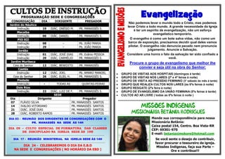 Evangelização

PROGRAMAÇÃO SEDE E CONGREGAÇÕES
CONGREGAÇÃO
Jardim do Náutico
Instrução
Macaíba
Instrução
PIO XII
Instrução
Instrução
Jordão
Instrução
Instrução
Jardim Muribeca
Ceia do Senhor
Caetés
Instrução
Ceia do Senhor
Piedade
Instrução
Dois Rios
Instrução
Dia
07
14
21
28

DIA

DIRIGENTE

PREGADOR

19

DIÁC. ONÉSIO M.

PR. MANASSÉS S.

06

DIÁC. DANIEL

Não podemos levar o mundo todo a Cristo, mas podemos
levar Cristo a todo mundo. A grande necessidade da Igreja
é ter um espírito de evangelização, não um esforço
evangelístico temporário.
O evangelho é como um bote salva vidas, não como um
barco de exposição, precisamos decidir qual deles vamos
pilotar. O evangelho não denuncia pecado nem pronuncia
julgamento. Anuncie a Salvação.
Considere uma honra o fato da salvação ter sido confiado a
você.

PR. MANASSÉS S.

08
29

-

Pb. JOÃO MARIA
Pb. JOÃO MARIA

01
29

DIÁC. JOSÉ DIAS
DIÁC. CARMÉLIO

PR. Evânio PESSOA
PR. MANASSÉS S.

12

DIÁC. BENEDITO

PR. MANASSÉS

12
26

DIÁC. JOEL
DIÁC. ELIEL H.

Pb. AMARO MANOEL
PR. MANASSÉS S.

-

TODAS AS

QUINTAS-FEIRAS

22

DIÁC. LUIZ DE F.
PR. MANASSÉS S.
SEDE
Dirigente
Pregador
FLÁVIO SILVA
PR. MANASSÉS SANTOS
IVALDO VITORIANO
PR. MANASSÉS SANTOS
DIÁC. JOSÉ DIAS
PR. MANASSÉS SANTOS
DIÁC. ROBERTO RAMOS
PR. MANASSÉS SANTOS

DIA 03 - REUNIÃO DOS DIRIGENTES DE CONGREGAÇÕES COM O
PR. MANASSÉS NA SEDE ÀS 14H
........................................................................................................................................................................................................................

DIA 09 – CULTO ESPECIAL DE FORMATURA DAS CLASSES
DE DISCIPULADO NA IGREJA SEDE ÀS 19H
................................................................................................................................................

DIA 17 - REUNIÃO MINISTERIAL NA IGREJA SEDE ÀS 14H
..................................................................................................................................................

DIA 24 - CELEBRAREMOS O DIA DA E.B.D
NA SEDE E CONGREGAÇÕES ( NO HORÁRIO DA EBD )

Procure o grupo de evangelismo que melhor lhe
convier e seja útil na obra do Senhor:









GRUPO DE VISITAS AOS HOSPITAIS (domingos à tarde)
GRUPO DE VISITAS NOS LARES (2ª e 4ª feiras à noite)
GRUPO DE VISITA AO PRESÍDIO FEMININO (3° sábado do mês à tarde)
GRUPO QUE REALIZA CULTOS NOS LARES (às 6ªs feiras à noite)
GRUPO RESGATE (2ªs feira à noite)
GRUPO DE EVANGELISMO DA UNIÃO FEMININA (5ªs feiras à tarde)
CULTOS AO AR LIVRE ( todas as 6ªs feiras à noite )
***********************************************************************************************************

Õ
Á

Í
Â

Mande sua correspondência para nossa
Missionária Betânia:
Caixa postal 154, Centro. Boa Vista-RR
CEP: 69301-970
E-mail: betaniaximokore@hotmail.com
Se você sente o desejo de contribuir,
favor procurar o tesoureiro da igreja.
Missões Indígenas, faça sua Parte –
Ore e contribua!!!

 