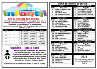 ESCALA DO CÍRCULO DE ORAÇÃO
Data
06
13
20
27

Sala de Pregação para Crianças

Atenção pais, já está funcionando em nossa Igreja Sede, todos os
domingos, uma sala exclusiva para pregação da Palavra de Deus
direcionada às crianças de 03 à 10 anos de idade.
Favor encaminhar seus filhos à sala de pregação, que funciona no
2º andar, às 20h.
Data
03
10
17
24

Tema
-

Turma

Professor
Tia Line
Tia Priscila
Tia Silvana
Tia Sileide
Tia Gil
Tia Taty K.
Tia Márcia F.
Tia Márcia S.

Tia Rayane
Tia Thaís
Tia Karla
Tia Taty Cruz
Tia Nem
Tio Aldir
Tia Fernanda
Tio Willams

Obs: Não poderá ficar na sala pais ou outras pessoas que não sejam da pregação ou apoio da lista acima.

Fraldário – Igreja Sede

Atenção Mamães, nossa igreja tem disponível
um sala exclusiva para troca de seu bebê
totalmente organizada e preparada para você.

Em necessidade de uso da sala, procure a nossa
irmã Fernanda Lima, dirigente do Deptº Infantil
da Sede, que a mesma conduzirá a sala.
O fraldário fica localizado no 1º andar ao lado da cozinha.

EDNALVA MARGARIDA
ADJANETE
PR. EVÂNIO PESSOA

Pb. ARLINDO CLÁUDIO

NOVA ROMA
Pregador

05
12
19
26

Pb. AMARO MANOEL
VALDENICE
Pb. ARLINDO CLAUDIO
IZABEL CRISTINA

Data

JORDÃO
Pregador

07
14
21
28

PR. MANASSÉS SANTOS
MARIA LUCIA
LIA
DIÁC. JOSÉ DIAS

Data

UR-05
Pregador

Apoio

03 à 07 anos
08 à 11 anos
03 à 07 anos
08 à 11 anos
03 à 07 anos
08 à 11 anos
03 à 07 anos
08 à 11 anos

Data

SEDE
Pregador

04
11
18
25

MICHELE
DIÁC. EDINALDO
Pb. AMARO MANOEL
MARIA LUCIA

Data

PIO XII
Pregador

07
14
21
28

DIÁC. ONÉSIMO
EDINALVA MARGARIDA
DORINHA
VALDENICE

JARDIM MURIBECA
Data
Pregador
07
14
21
28

Data
01
08
15
22
29

PR. EVANIO PESSOA
Pb. ROBERTO RAMOS
DIÁC. AÉCIO DIOGO
PR. MANASSÉS SANTOS

MACAIBA
Pregador
DIÁC. CARMELIO
Pb. HERCULANO

DIÁC. CLÁUDIO L.
DIÁC. BENEDITO
BETÂNIA RODRIGUES

JARDIM DO NAUTICO
Data
Pregador
01
08
15
22
29

MARIA PEREIRA
AGUINAELZA
Pb. MORRAMOS
ENILZA
AUX. JOSAFÁ MENDES

NOVA DESCOBERTA
Data
Pregador
04
11
18
25

DIÁC. AÉCIO DIOGO
LIA
ULEIDE
ROBERTA ALMEIDA

2013
“Conheçamos e prossigamos
em conhecer ao Senhor...”
Os 6.3a

 