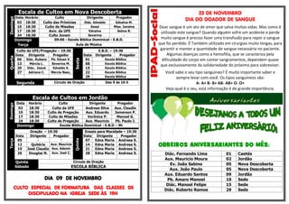 Horário
18:30
18:30
18:30
18:30

Quarta

Domingo
Terça

Culto
Dirigente
Pregador
Diác. Ednaldo
Ednalva M.
Culto das Primícias
Geasi
Miss. Janaina
Culto de Missões
Ednalva
Selma R.
Aviv. da UFE
Severina
Culto Jovem
09:00 - Escola Bíblica Dominical - E.B.D.
Aula de Música

Culto da UFE/Pregação – 19:30
Data Dirigente
Pregador
06 Diác. Rubens Pb. Edvan V.
Márcia L.
Severina M.
13
Diác. Josué
Edvaldo S.
20
Adriana C.
Márcia Nasc,
27

Segunda

Sexta

Domingo

Escala de Cultos em Nova Descoberta
Data
03
10
17
24

Data
01
08
15
22
29

E.B.D. – 19:30
Dirigente
Pregador

Círculo de Oração

Escola Bíblica
Escola Bíblica
Escola Bíblica
Escola Bíblica
Escola Bíblica

Das 9 às 16 h

25 DE NOVEMBRO
DIA DO DOADOR DE SANGUE
Doar sangue é um ato de amor que salva muitas vidas. Mas como é
utilizado este sangue? Quando alguém sofre um acidente e perde
muito sangue é preciso fazer uma transfusão para repor o sangue
que foi perdido. É Também utilizado em cirurgias muito longas, para
garantir e manter a quantidade de sangue necessária no paciente.
Algumas doenças como a hemofilia, que se caracteriza pela
dificuldade do corpo em conter sangramentos, dependem quase
que exclusivamente da solidariedade do próximo para sobreviver.
Você sabe o seu tipo sanguíneo? É muito importante saber e
sempre levar com você. Os tipos sanguíneos são:
A- A+ B- B+ AB- AB+ O- O+
Veja qual é o seu, está informação é de grande importância.

Data
03
10
17
24

Horário
18:30
18:30
18:30
18:30

Terça

Domingo
Data
05
12
19
26

Culto
Culto da UFE
Culto de Pregação
Culto de Missões
Culto de Pregação
Escola Bíblica

Oração – 19:30
Dirigente
Pregador
Aux. Mauricio
Quitéria
José Claudio Aux. Ademir
Douglas N. Aux. José C.

Quinta
Sábado

Quinta

Domingo

Escala de Cultos em Jordão
Dirigente
Pregador
Andresa Silva
Aux. Claudio
Aux. Eduardo
Jamerson P.
Verônica P.
Manoel G.
Aux. Mauricio
Pb. Paulo J.
Dominical - E.B.D – 9h
Ensaio para Mocidade – 19:30
Data Dirigente
Pregador
07
Edna Maria Andresa S.
14
Edna Maria Andresa S.
21
Edna Maria Andresa S.
28
Edna Maria Andresa S.

Circulo de Oração

ESCOLA BÍBLICA

DIA 09 DE NOVEMBRO
CULTO ESPECIAL DE FORMATURA DAS CLASSES DE
DISCIPULADO NA IGREJA SEDE ÀS 19H

OBREIROS ANIVERSARIANTES DO MÊS:
Diác. Fernando Lima
Aux. Mauricio Moura
Ev. João Sabino
Aux. João Paulo
Aux. Eduardo Santos
Pb. Amaro Manoel
Diác. Manoel Felipe
Diác. Roberto Ramos

01
02
05
05
09
10
15
29

Caetés
Jordão
Nova Descoberta
Nova Descoberta
Jordão
Sede
Sede
Sede

 