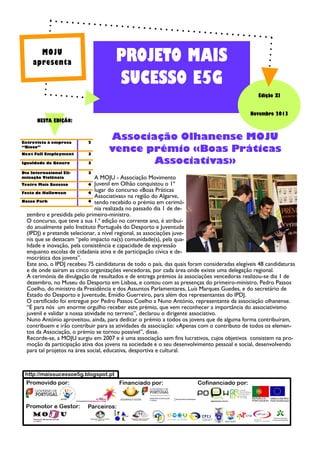 PROJETO MAIS
SUCESSO E5G

MOJU
apresenta

Edição XI
Novembro 2013
NESTA EDIÇÃO:

Entrevista à empresa
“Bioco”

2

Next Full Employment

3

Igualdade de Género

3

Dia Internacional Eliminação Violência

3

Teatro Mais Sucesso

4

Associação Olhanense MOJU
vence prémio «Boas Práticas
Associativas»

A MOJU - Associação Movimento
Juvenil em Olhão conquistou o 1º
lugar do concurso «Boas Práticas
Festa de Halloween
4
Associativas» na região do Algarve,
Nosso Park
4 tendo recebido o prémio em cerimónia realizada no passado dia 1 de dezembro e presidida pelo primeiro-ministro.
O concurso, que teve a sua 1.ª edição no corrente ano, é atribuído anualmente pelo Instituto Português do Desporto e Juventude
(IPDJ) e pretende selecionar, a nível regional, as associações juvenis que se destacam “pelo impacto na(s) comunidade(s), pela qualidade e inovação, pela consistência e capacidade de expressão
enquanto escolas de cidadania ativa e de participação cívica e democrática dos jovens”.
Este ano, o IPDJ recebeu 75 candidaturas de todo o país, das quais foram consideradas elegíveis 48 candidaturas
e de onde saíram as cinco organizações vencedoras, por cada área onde existe uma delegação regional.
A cerimónia de divulgação de resultados e de entrega prémios às associações vencedoras realizou-se dia 1 de
dezembro, no Museu do Desporto em Lisboa, e contou com as presenças do primeiro-ministro, Pedro Passos
Coelho, do ministro da Presidência e dos Assuntos Parlamentares, Luís Marques Guedes, e do secretário de
Estado do Desporto e Juventude, Emídio Guerreiro, para além dos representantes do IPDJ.
O certificado foi entregue por Pedro Passos Coelho a Nuno António, representante da associação olhanense.
“É para nós um enorme orgulho receber este prémio, que vem reconhecer a importância do associativismo
juvenil e validar a nossa atividade no terreno”, declarou o dirigente associativo.
Nuno António aproveitou, ainda, para dedicar o prémio a todos os jovens que de alguma forma contribuíram,
contribuem e irão contribuir para as atividades da associação: «Apenas com o contributo de todos os elementos da Associação, o prémio se tornou possível”, disse.
Recorde-se, a MOJU surgiu em 2007 e é uma associação sem fins lucrativos, cujos objetivos consistem na promoção da participação ativa dos jovens na sociedade e o seu desenvolvimento pessoal e social, desenvolvendo
para tal projetos na área social, educativa, desportiva e cultural.

 